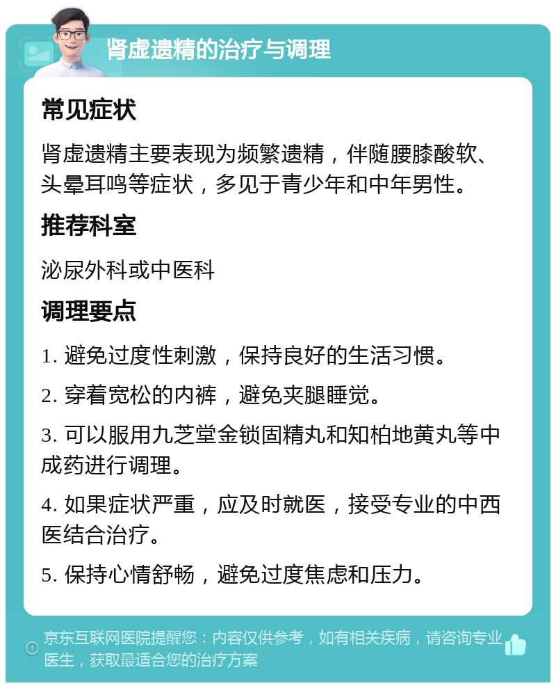 肾虚遗精的治疗与调理 常见症状 肾虚遗精主要表现为频繁遗精，伴随腰膝酸软、头晕耳鸣等症状，多见于青少年和中年男性。 推荐科室 泌尿外科或中医科 调理要点 1. 避免过度性刺激，保持良好的生活习惯。 2. 穿着宽松的内裤，避免夹腿睡觉。 3. 可以服用九芝堂金锁固精丸和知柏地黄丸等中成药进行调理。 4. 如果症状严重，应及时就医，接受专业的中西医结合治疗。 5. 保持心情舒畅，避免过度焦虑和压力。