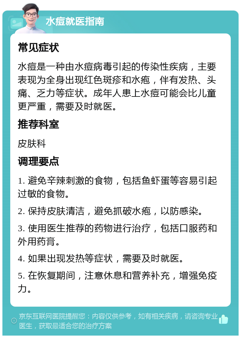 水痘就医指南 常见症状 水痘是一种由水痘病毒引起的传染性疾病，主要表现为全身出现红色斑疹和水疱，伴有发热、头痛、乏力等症状。成年人患上水痘可能会比儿童更严重，需要及时就医。 推荐科室 皮肤科 调理要点 1. 避免辛辣刺激的食物，包括鱼虾蛋等容易引起过敏的食物。 2. 保持皮肤清洁，避免抓破水疱，以防感染。 3. 使用医生推荐的药物进行治疗，包括口服药和外用药膏。 4. 如果出现发热等症状，需要及时就医。 5. 在恢复期间，注意休息和营养补充，增强免疫力。