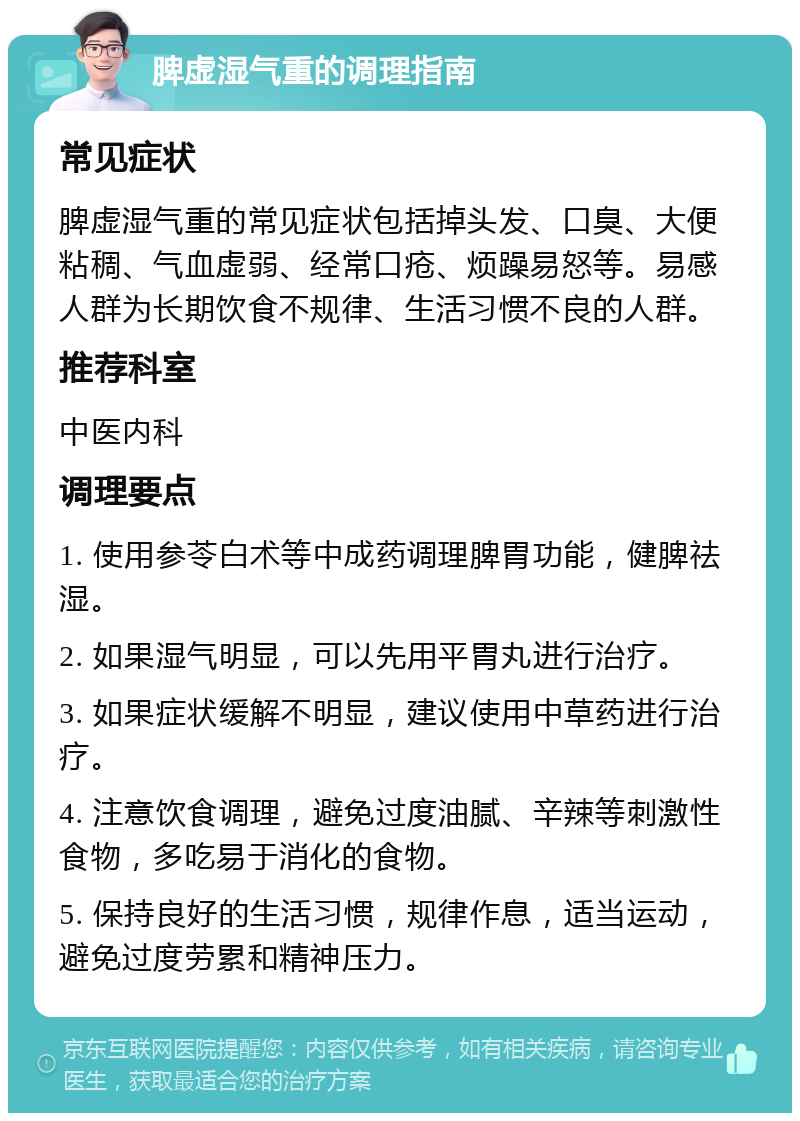 脾虚湿气重的调理指南 常见症状 脾虚湿气重的常见症状包括掉头发、口臭、大便粘稠、气血虚弱、经常口疮、烦躁易怒等。易感人群为长期饮食不规律、生活习惯不良的人群。 推荐科室 中医内科 调理要点 1. 使用参苓白术等中成药调理脾胃功能，健脾祛湿。 2. 如果湿气明显，可以先用平胃丸进行治疗。 3. 如果症状缓解不明显，建议使用中草药进行治疗。 4. 注意饮食调理，避免过度油腻、辛辣等刺激性食物，多吃易于消化的食物。 5. 保持良好的生活习惯，规律作息，适当运动，避免过度劳累和精神压力。