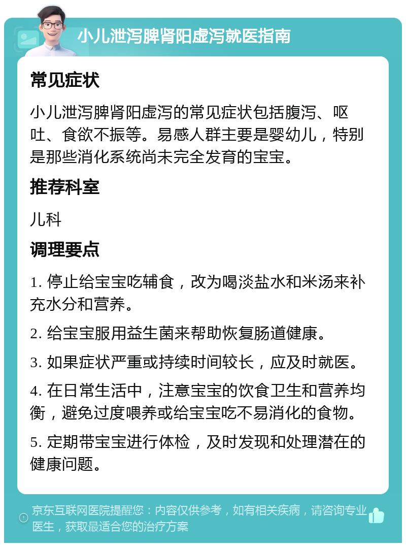 小儿泄泻脾肾阳虚泻就医指南 常见症状 小儿泄泻脾肾阳虚泻的常见症状包括腹泻、呕吐、食欲不振等。易感人群主要是婴幼儿，特别是那些消化系统尚未完全发育的宝宝。 推荐科室 儿科 调理要点 1. 停止给宝宝吃辅食，改为喝淡盐水和米汤来补充水分和营养。 2. 给宝宝服用益生菌来帮助恢复肠道健康。 3. 如果症状严重或持续时间较长，应及时就医。 4. 在日常生活中，注意宝宝的饮食卫生和营养均衡，避免过度喂养或给宝宝吃不易消化的食物。 5. 定期带宝宝进行体检，及时发现和处理潜在的健康问题。