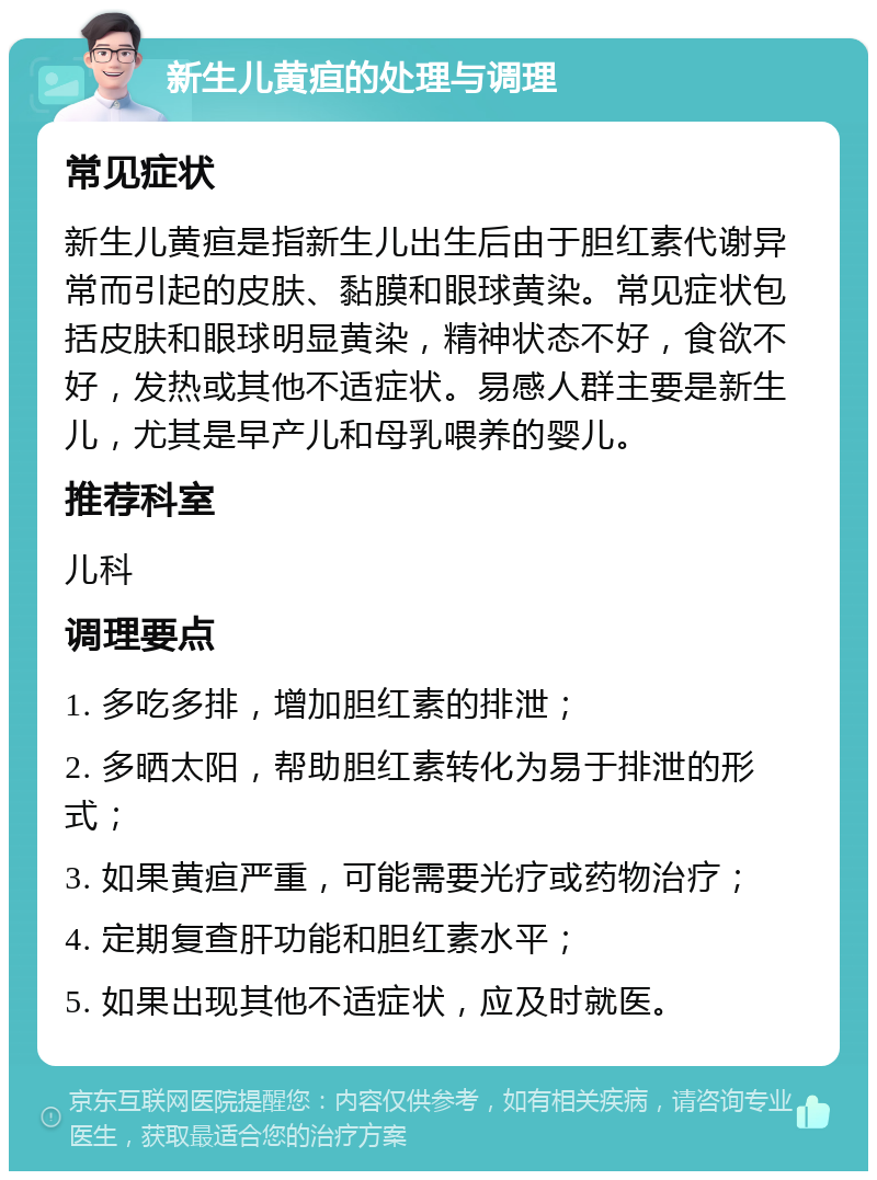 新生儿黄疸的处理与调理 常见症状 新生儿黄疸是指新生儿出生后由于胆红素代谢异常而引起的皮肤、黏膜和眼球黄染。常见症状包括皮肤和眼球明显黄染，精神状态不好，食欲不好，发热或其他不适症状。易感人群主要是新生儿，尤其是早产儿和母乳喂养的婴儿。 推荐科室 儿科 调理要点 1. 多吃多排，增加胆红素的排泄； 2. 多晒太阳，帮助胆红素转化为易于排泄的形式； 3. 如果黄疸严重，可能需要光疗或药物治疗； 4. 定期复查肝功能和胆红素水平； 5. 如果出现其他不适症状，应及时就医。