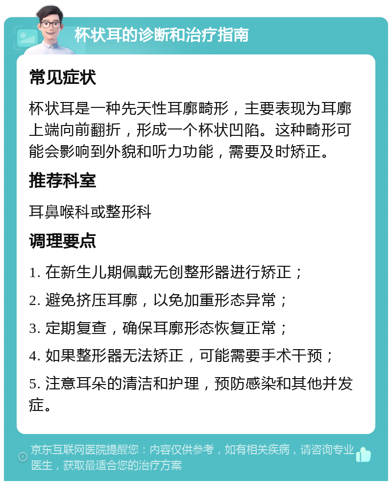 杯状耳的诊断和治疗指南 常见症状 杯状耳是一种先天性耳廓畸形，主要表现为耳廓上端向前翻折，形成一个杯状凹陷。这种畸形可能会影响到外貌和听力功能，需要及时矫正。 推荐科室 耳鼻喉科或整形科 调理要点 1. 在新生儿期佩戴无创整形器进行矫正； 2. 避免挤压耳廓，以免加重形态异常； 3. 定期复查，确保耳廓形态恢复正常； 4. 如果整形器无法矫正，可能需要手术干预； 5. 注意耳朵的清洁和护理，预防感染和其他并发症。