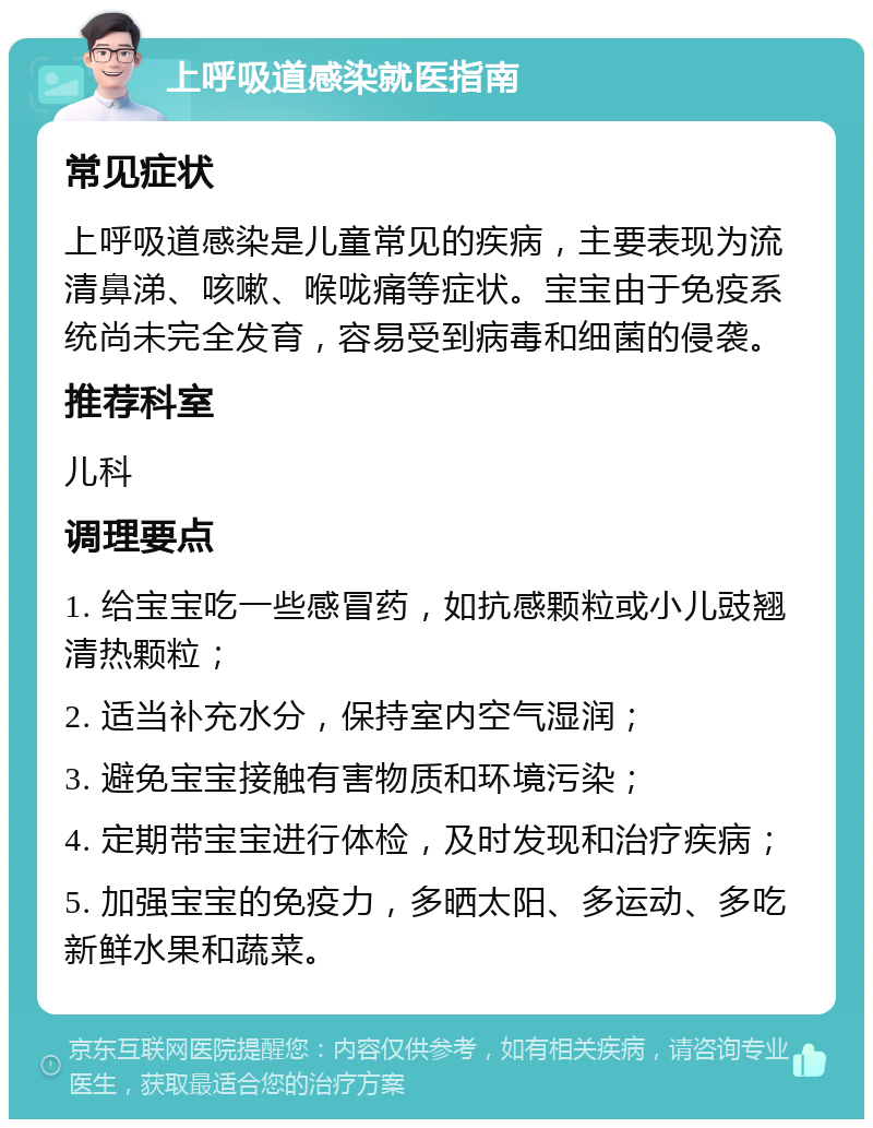 上呼吸道感染就医指南 常见症状 上呼吸道感染是儿童常见的疾病，主要表现为流清鼻涕、咳嗽、喉咙痛等症状。宝宝由于免疫系统尚未完全发育，容易受到病毒和细菌的侵袭。 推荐科室 儿科 调理要点 1. 给宝宝吃一些感冒药，如抗感颗粒或小儿豉翘清热颗粒； 2. 适当补充水分，保持室内空气湿润； 3. 避免宝宝接触有害物质和环境污染； 4. 定期带宝宝进行体检，及时发现和治疗疾病； 5. 加强宝宝的免疫力，多晒太阳、多运动、多吃新鲜水果和蔬菜。