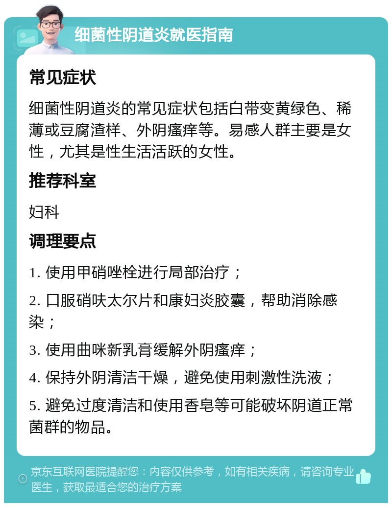 细菌性阴道炎就医指南 常见症状 细菌性阴道炎的常见症状包括白带变黄绿色、稀薄或豆腐渣样、外阴瘙痒等。易感人群主要是女性，尤其是性生活活跃的女性。 推荐科室 妇科 调理要点 1. 使用甲硝唑栓进行局部治疗； 2. 口服硝呋太尔片和康妇炎胶囊，帮助消除感染； 3. 使用曲咪新乳膏缓解外阴瘙痒； 4. 保持外阴清洁干燥，避免使用刺激性洗液； 5. 避免过度清洁和使用香皂等可能破坏阴道正常菌群的物品。