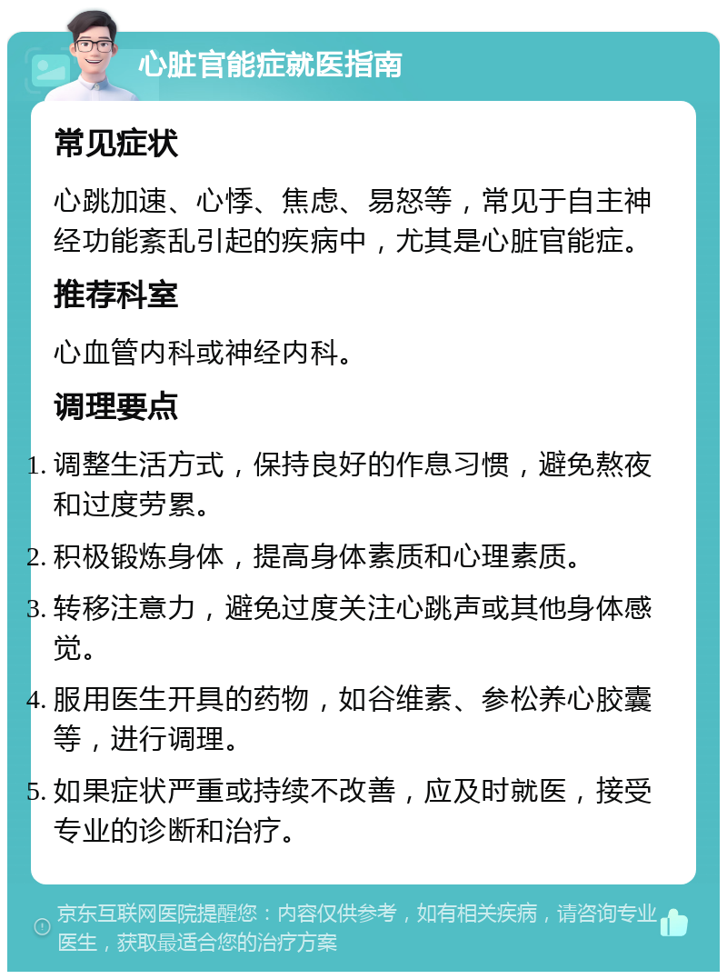 心脏官能症就医指南 常见症状 心跳加速、心悸、焦虑、易怒等，常见于自主神经功能紊乱引起的疾病中，尤其是心脏官能症。 推荐科室 心血管内科或神经内科。 调理要点 调整生活方式，保持良好的作息习惯，避免熬夜和过度劳累。 积极锻炼身体，提高身体素质和心理素质。 转移注意力，避免过度关注心跳声或其他身体感觉。 服用医生开具的药物，如谷维素、参松养心胶囊等，进行调理。 如果症状严重或持续不改善，应及时就医，接受专业的诊断和治疗。