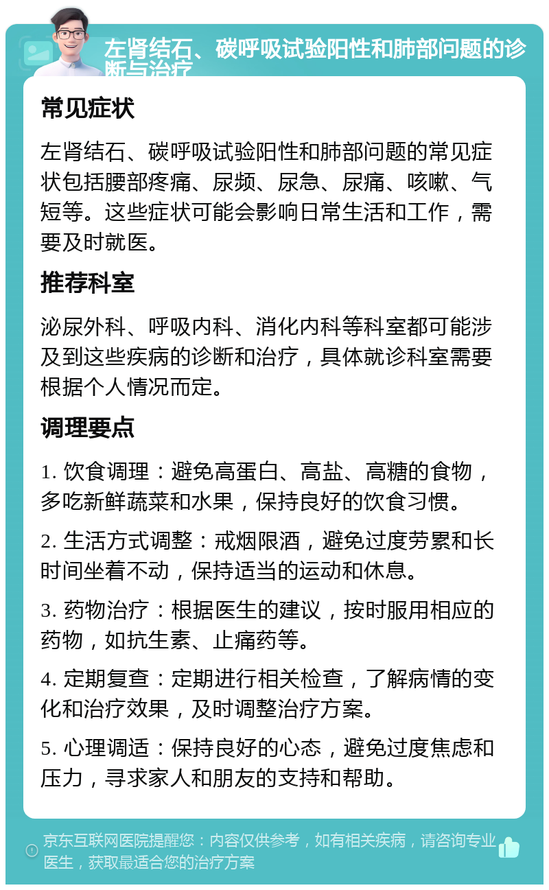 左肾结石、碳呼吸试验阳性和肺部问题的诊断与治疗 常见症状 左肾结石、碳呼吸试验阳性和肺部问题的常见症状包括腰部疼痛、尿频、尿急、尿痛、咳嗽、气短等。这些症状可能会影响日常生活和工作，需要及时就医。 推荐科室 泌尿外科、呼吸内科、消化内科等科室都可能涉及到这些疾病的诊断和治疗，具体就诊科室需要根据个人情况而定。 调理要点 1. 饮食调理：避免高蛋白、高盐、高糖的食物，多吃新鲜蔬菜和水果，保持良好的饮食习惯。 2. 生活方式调整：戒烟限酒，避免过度劳累和长时间坐着不动，保持适当的运动和休息。 3. 药物治疗：根据医生的建议，按时服用相应的药物，如抗生素、止痛药等。 4. 定期复查：定期进行相关检查，了解病情的变化和治疗效果，及时调整治疗方案。 5. 心理调适：保持良好的心态，避免过度焦虑和压力，寻求家人和朋友的支持和帮助。