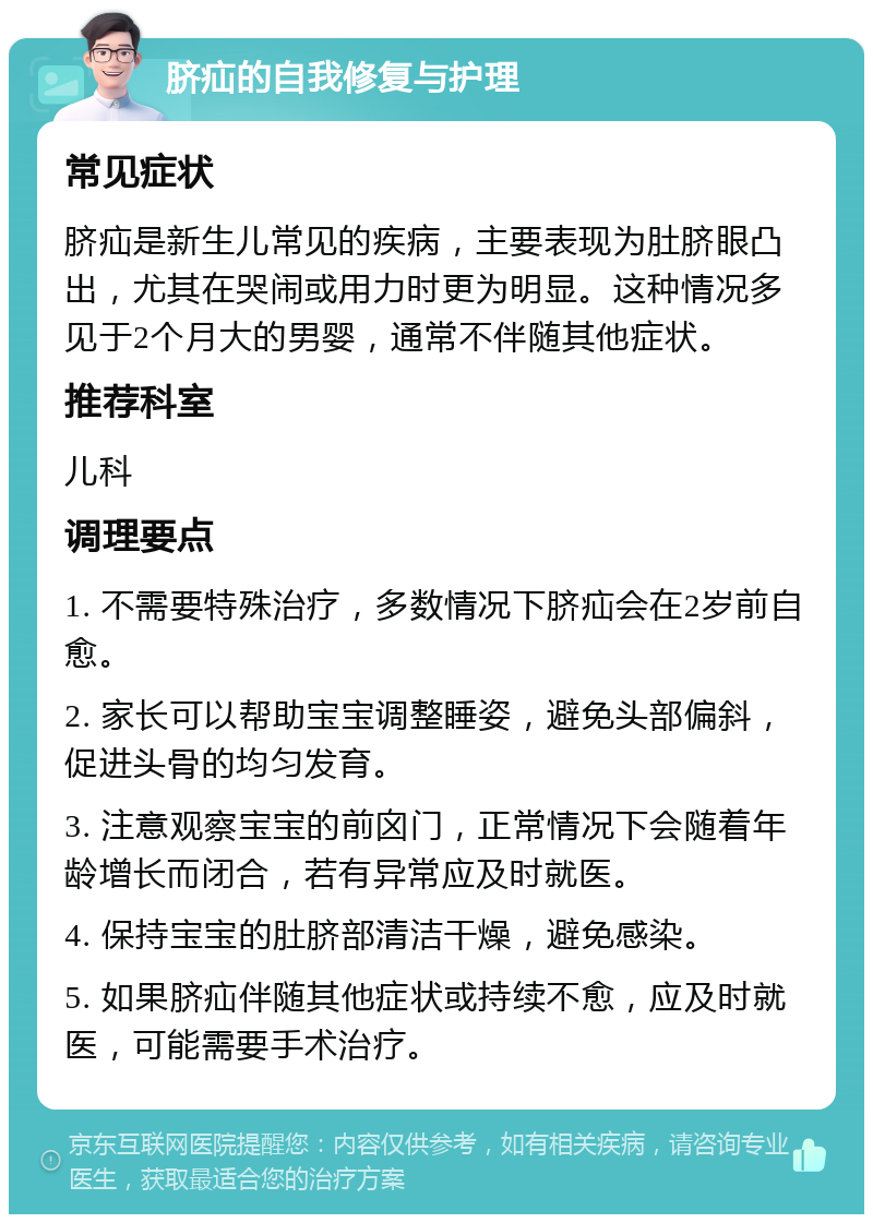 脐疝的自我修复与护理 常见症状 脐疝是新生儿常见的疾病，主要表现为肚脐眼凸出，尤其在哭闹或用力时更为明显。这种情况多见于2个月大的男婴，通常不伴随其他症状。 推荐科室 儿科 调理要点 1. 不需要特殊治疗，多数情况下脐疝会在2岁前自愈。 2. 家长可以帮助宝宝调整睡姿，避免头部偏斜，促进头骨的均匀发育。 3. 注意观察宝宝的前囟门，正常情况下会随着年龄增长而闭合，若有异常应及时就医。 4. 保持宝宝的肚脐部清洁干燥，避免感染。 5. 如果脐疝伴随其他症状或持续不愈，应及时就医，可能需要手术治疗。