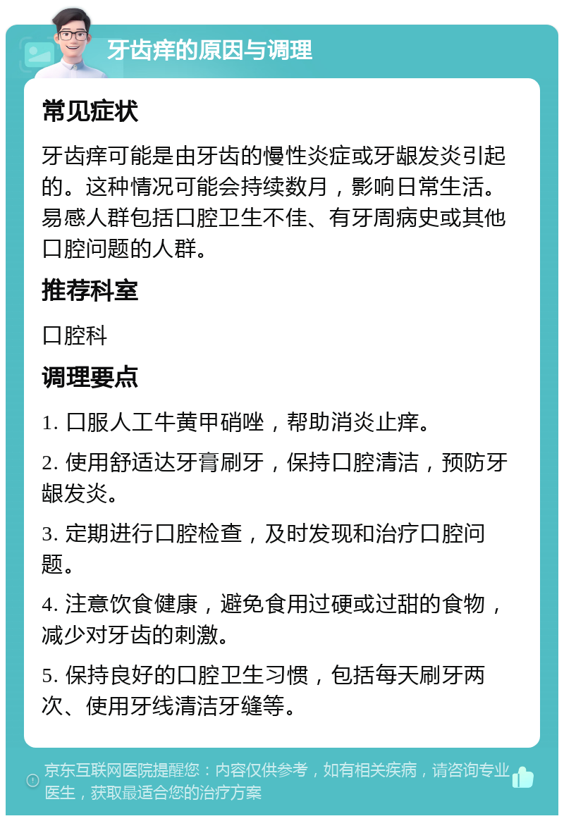 牙齿痒的原因与调理 常见症状 牙齿痒可能是由牙齿的慢性炎症或牙龈发炎引起的。这种情况可能会持续数月，影响日常生活。易感人群包括口腔卫生不佳、有牙周病史或其他口腔问题的人群。 推荐科室 口腔科 调理要点 1. 口服人工牛黄甲硝唑，帮助消炎止痒。 2. 使用舒适达牙膏刷牙，保持口腔清洁，预防牙龈发炎。 3. 定期进行口腔检查，及时发现和治疗口腔问题。 4. 注意饮食健康，避免食用过硬或过甜的食物，减少对牙齿的刺激。 5. 保持良好的口腔卫生习惯，包括每天刷牙两次、使用牙线清洁牙缝等。