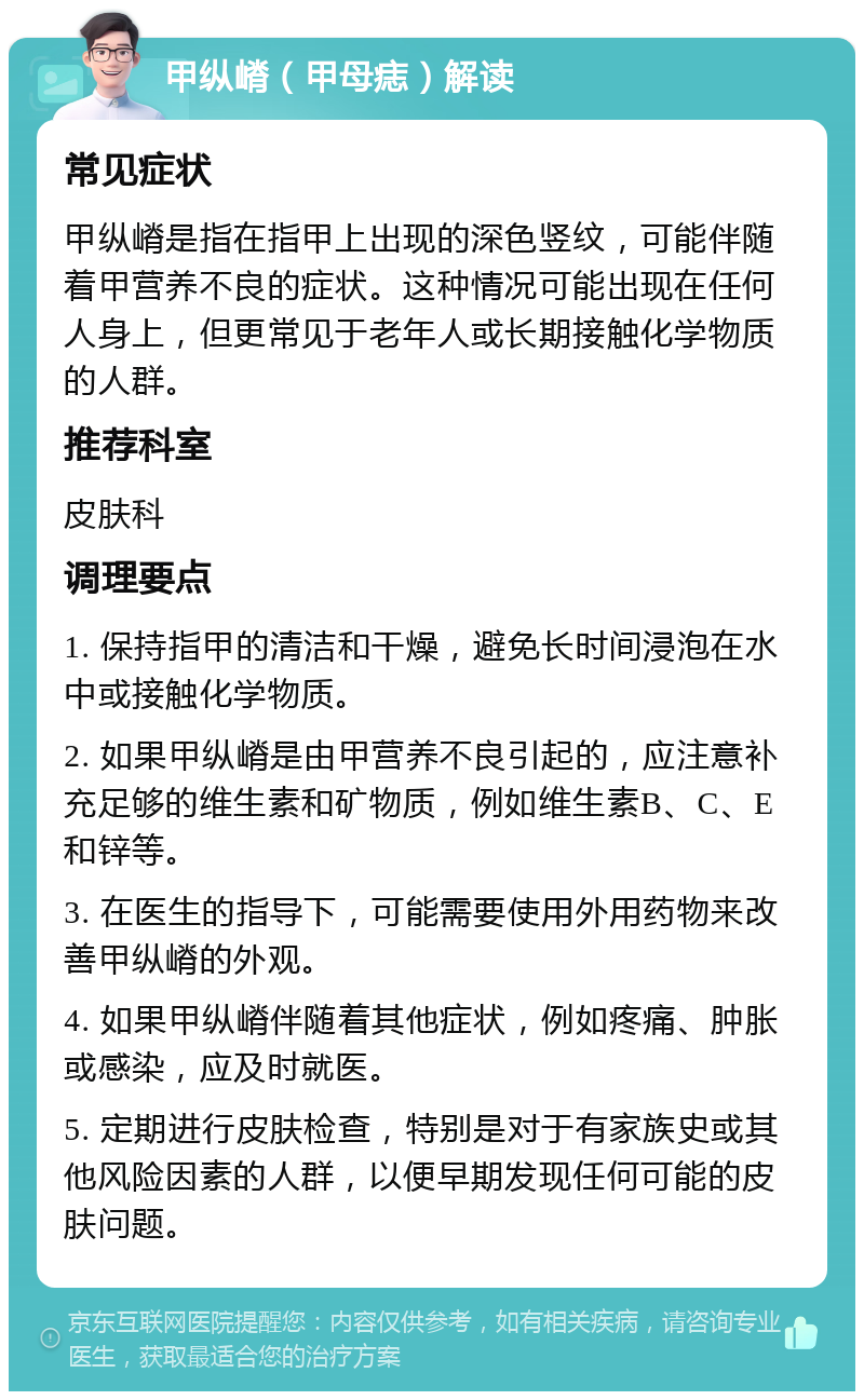 甲纵嵴（甲母痣）解读 常见症状 甲纵嵴是指在指甲上出现的深色竖纹，可能伴随着甲营养不良的症状。这种情况可能出现在任何人身上，但更常见于老年人或长期接触化学物质的人群。 推荐科室 皮肤科 调理要点 1. 保持指甲的清洁和干燥，避免长时间浸泡在水中或接触化学物质。 2. 如果甲纵嵴是由甲营养不良引起的，应注意补充足够的维生素和矿物质，例如维生素B、C、E和锌等。 3. 在医生的指导下，可能需要使用外用药物来改善甲纵嵴的外观。 4. 如果甲纵嵴伴随着其他症状，例如疼痛、肿胀或感染，应及时就医。 5. 定期进行皮肤检查，特别是对于有家族史或其他风险因素的人群，以便早期发现任何可能的皮肤问题。