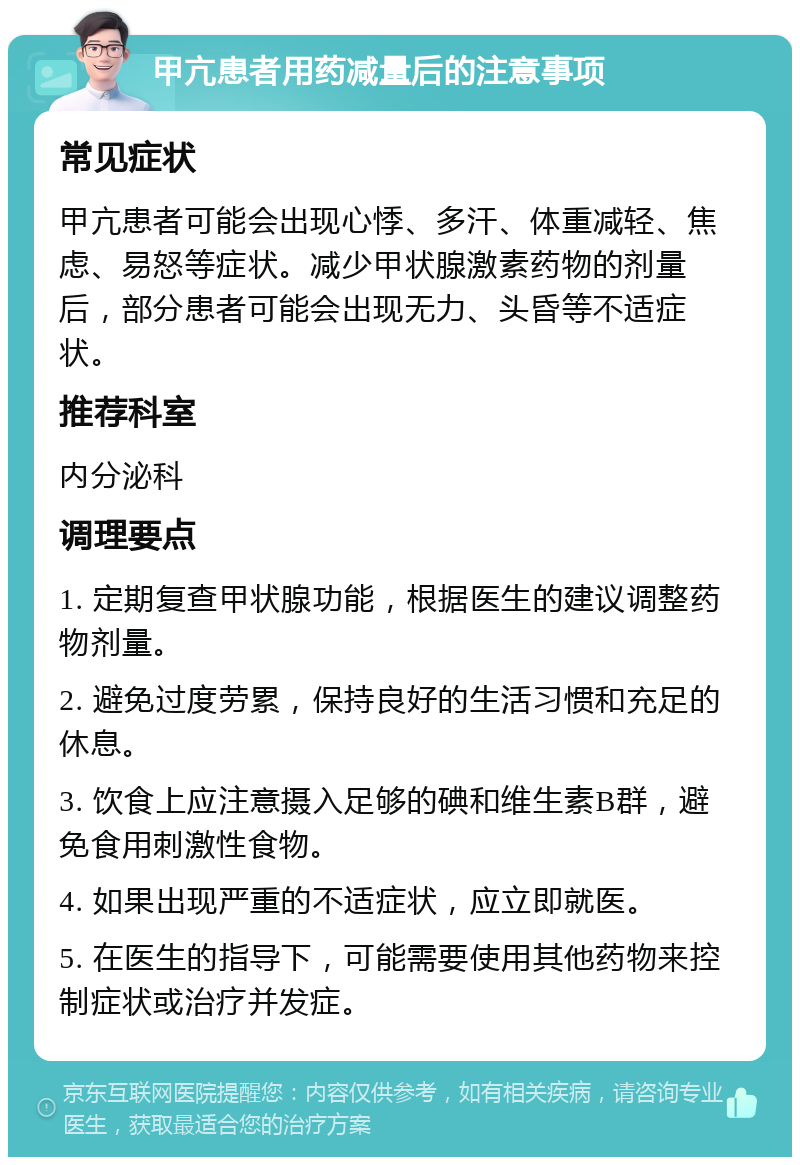 甲亢患者用药减量后的注意事项 常见症状 甲亢患者可能会出现心悸、多汗、体重减轻、焦虑、易怒等症状。减少甲状腺激素药物的剂量后，部分患者可能会出现无力、头昏等不适症状。 推荐科室 内分泌科 调理要点 1. 定期复查甲状腺功能，根据医生的建议调整药物剂量。 2. 避免过度劳累，保持良好的生活习惯和充足的休息。 3. 饮食上应注意摄入足够的碘和维生素B群，避免食用刺激性食物。 4. 如果出现严重的不适症状，应立即就医。 5. 在医生的指导下，可能需要使用其他药物来控制症状或治疗并发症。