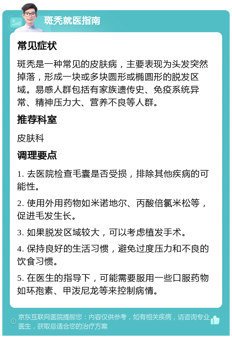 斑秃就医指南 常见症状 斑秃是一种常见的皮肤病，主要表现为头发突然掉落，形成一块或多块圆形或椭圆形的脱发区域。易感人群包括有家族遗传史、免疫系统异常、精神压力大、营养不良等人群。 推荐科室 皮肤科 调理要点 1. 去医院检查毛囊是否受损，排除其他疾病的可能性。 2. 使用外用药物如米诺地尔、丙酸倍氯米松等，促进毛发生长。 3. 如果脱发区域较大，可以考虑植发手术。 4. 保持良好的生活习惯，避免过度压力和不良的饮食习惯。 5. 在医生的指导下，可能需要服用一些口服药物如环孢素、甲泼尼龙等来控制病情。