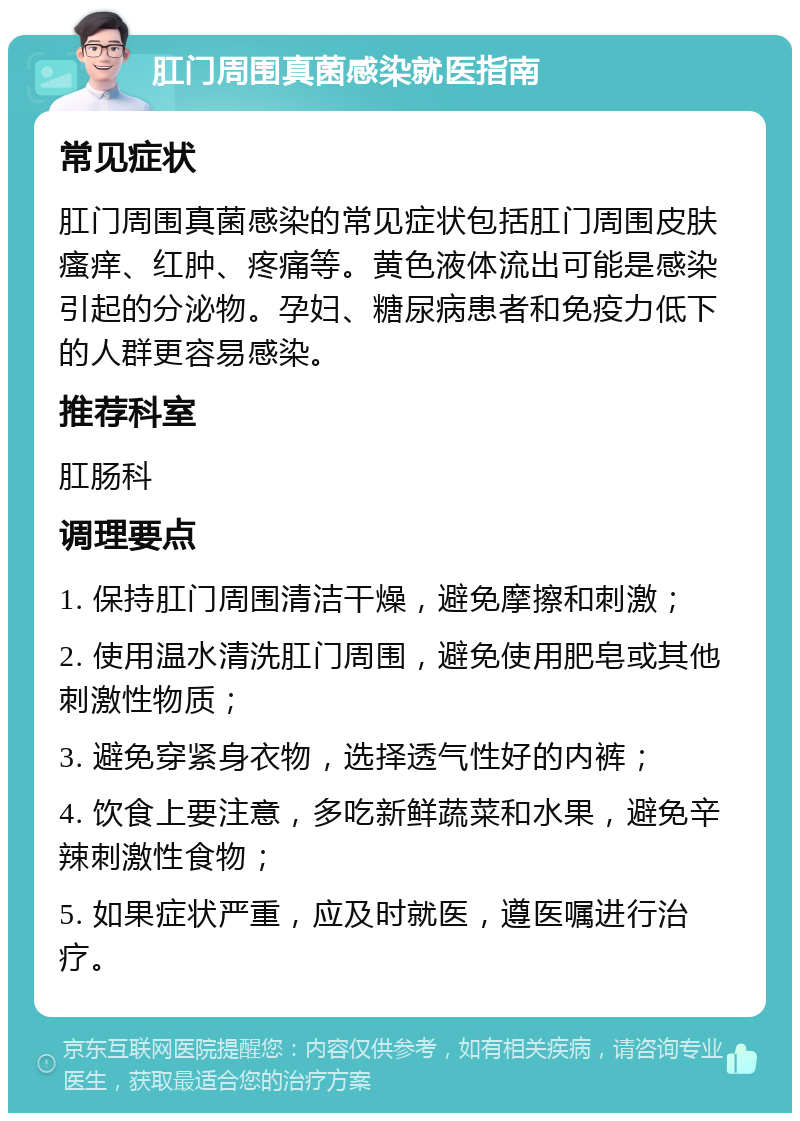 肛门周围真菌感染就医指南 常见症状 肛门周围真菌感染的常见症状包括肛门周围皮肤瘙痒、红肿、疼痛等。黄色液体流出可能是感染引起的分泌物。孕妇、糖尿病患者和免疫力低下的人群更容易感染。 推荐科室 肛肠科 调理要点 1. 保持肛门周围清洁干燥，避免摩擦和刺激； 2. 使用温水清洗肛门周围，避免使用肥皂或其他刺激性物质； 3. 避免穿紧身衣物，选择透气性好的内裤； 4. 饮食上要注意，多吃新鲜蔬菜和水果，避免辛辣刺激性食物； 5. 如果症状严重，应及时就医，遵医嘱进行治疗。