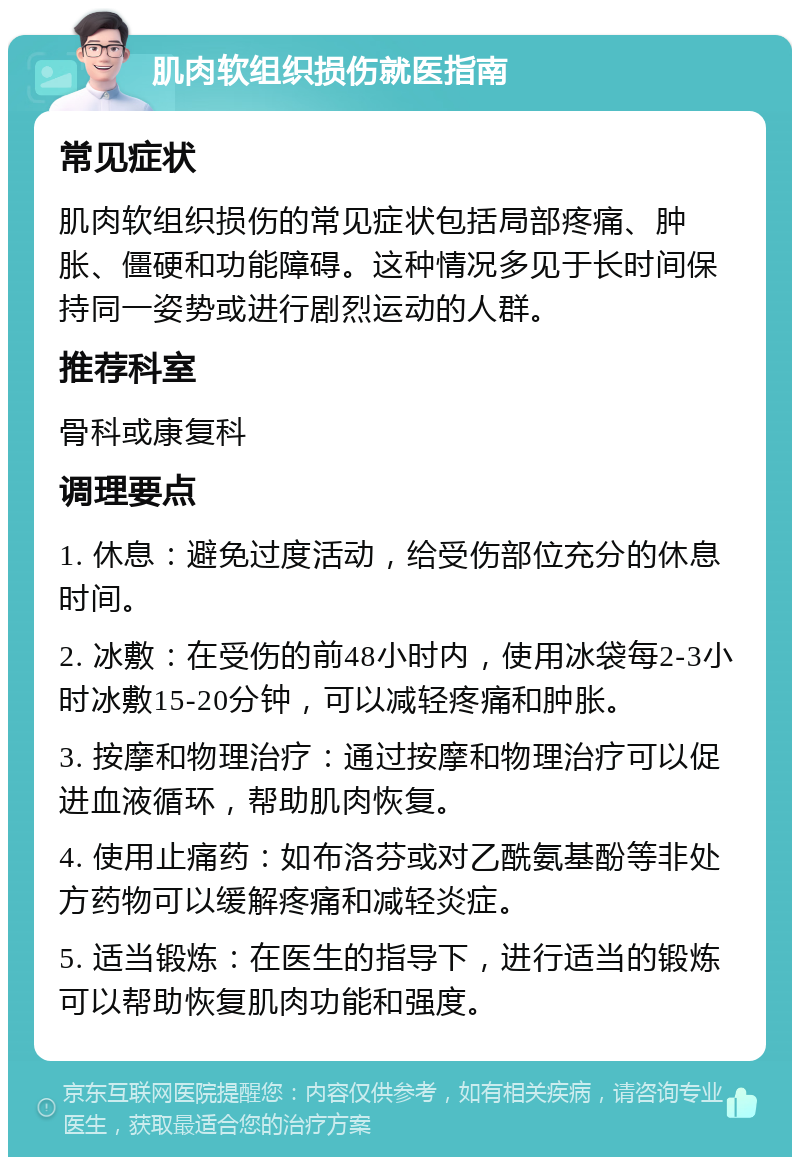 肌肉软组织损伤就医指南 常见症状 肌肉软组织损伤的常见症状包括局部疼痛、肿胀、僵硬和功能障碍。这种情况多见于长时间保持同一姿势或进行剧烈运动的人群。 推荐科室 骨科或康复科 调理要点 1. 休息：避免过度活动，给受伤部位充分的休息时间。 2. 冰敷：在受伤的前48小时内，使用冰袋每2-3小时冰敷15-20分钟，可以减轻疼痛和肿胀。 3. 按摩和物理治疗：通过按摩和物理治疗可以促进血液循环，帮助肌肉恢复。 4. 使用止痛药：如布洛芬或对乙酰氨基酚等非处方药物可以缓解疼痛和减轻炎症。 5. 适当锻炼：在医生的指导下，进行适当的锻炼可以帮助恢复肌肉功能和强度。