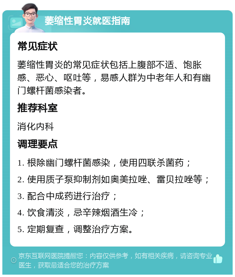 萎缩性胃炎就医指南 常见症状 萎缩性胃炎的常见症状包括上腹部不适、饱胀感、恶心、呕吐等，易感人群为中老年人和有幽门螺杆菌感染者。 推荐科室 消化内科 调理要点 1. 根除幽门螺杆菌感染，使用四联杀菌药； 2. 使用质子泵抑制剂如奥美拉唑、雷贝拉唑等； 3. 配合中成药进行治疗； 4. 饮食清淡，忌辛辣烟酒生冷； 5. 定期复查，调整治疗方案。