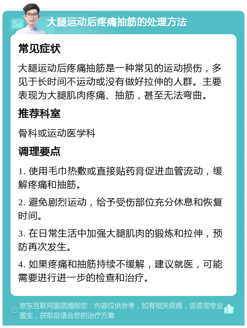 大腿运动后疼痛抽筋的处理方法 常见症状 大腿运动后疼痛抽筋是一种常见的运动损伤，多见于长时间不运动或没有做好拉伸的人群。主要表现为大腿肌肉疼痛、抽筋，甚至无法弯曲。 推荐科室 骨科或运动医学科 调理要点 1. 使用毛巾热敷或直接贴药膏促进血管流动，缓解疼痛和抽筋。 2. 避免剧烈运动，给予受伤部位充分休息和恢复时间。 3. 在日常生活中加强大腿肌肉的锻炼和拉伸，预防再次发生。 4. 如果疼痛和抽筋持续不缓解，建议就医，可能需要进行进一步的检查和治疗。