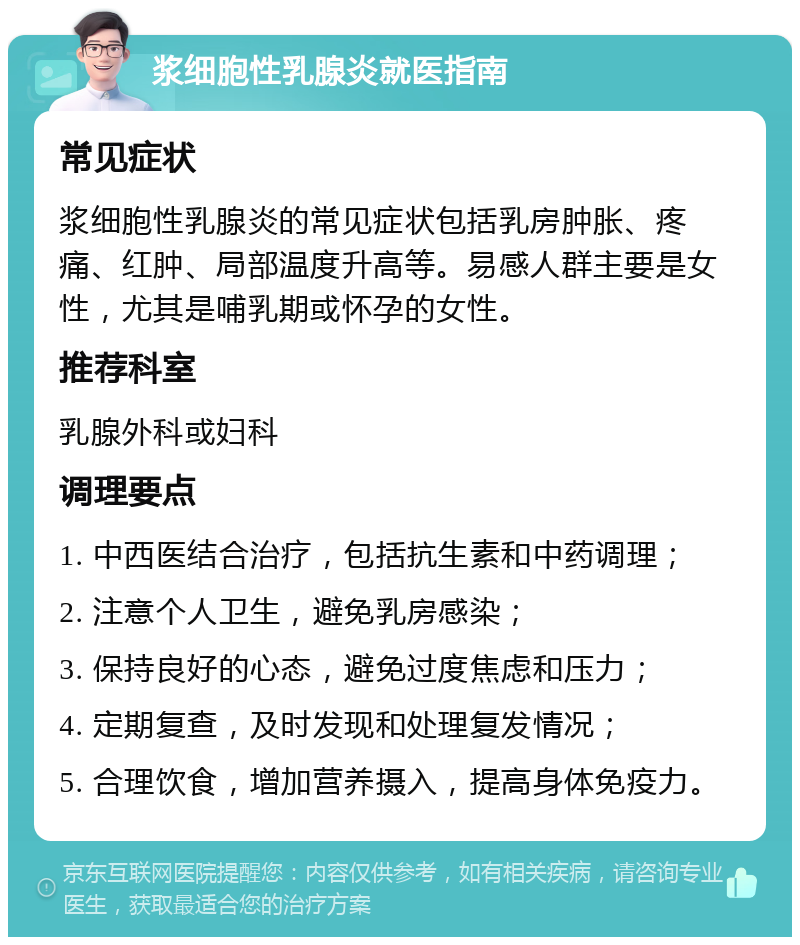 浆细胞性乳腺炎就医指南 常见症状 浆细胞性乳腺炎的常见症状包括乳房肿胀、疼痛、红肿、局部温度升高等。易感人群主要是女性，尤其是哺乳期或怀孕的女性。 推荐科室 乳腺外科或妇科 调理要点 1. 中西医结合治疗，包括抗生素和中药调理； 2. 注意个人卫生，避免乳房感染； 3. 保持良好的心态，避免过度焦虑和压力； 4. 定期复查，及时发现和处理复发情况； 5. 合理饮食，增加营养摄入，提高身体免疫力。