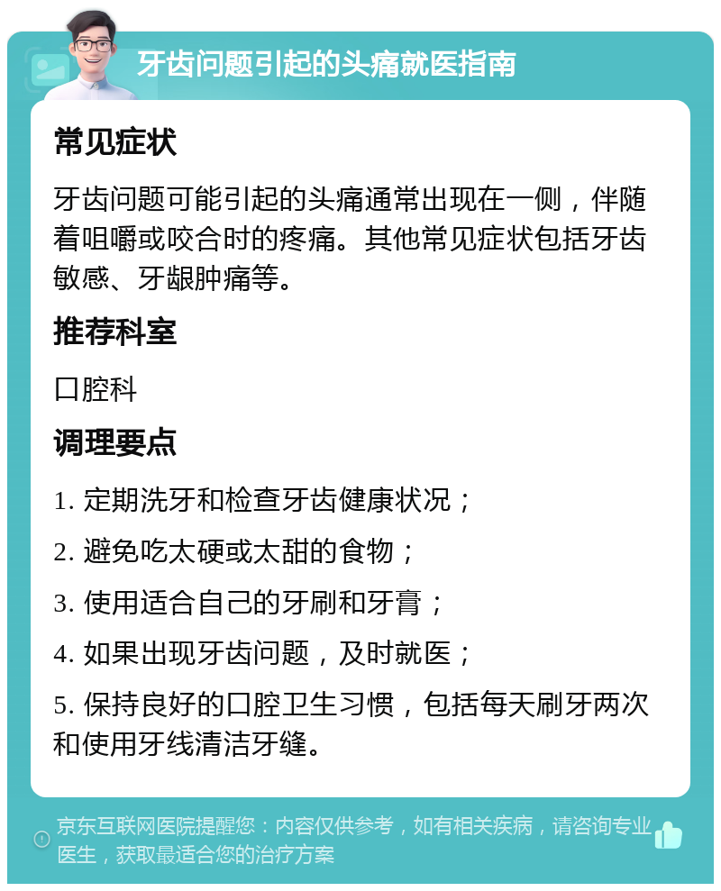 牙齿问题引起的头痛就医指南 常见症状 牙齿问题可能引起的头痛通常出现在一侧，伴随着咀嚼或咬合时的疼痛。其他常见症状包括牙齿敏感、牙龈肿痛等。 推荐科室 口腔科 调理要点 1. 定期洗牙和检查牙齿健康状况； 2. 避免吃太硬或太甜的食物； 3. 使用适合自己的牙刷和牙膏； 4. 如果出现牙齿问题，及时就医； 5. 保持良好的口腔卫生习惯，包括每天刷牙两次和使用牙线清洁牙缝。