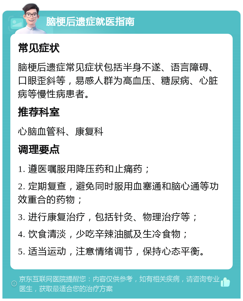 脑梗后遗症就医指南 常见症状 脑梗后遗症常见症状包括半身不遂、语言障碍、口眼歪斜等，易感人群为高血压、糖尿病、心脏病等慢性病患者。 推荐科室 心脑血管科、康复科 调理要点 1. 遵医嘱服用降压药和止痛药； 2. 定期复查，避免同时服用血塞通和脑心通等功效重合的药物； 3. 进行康复治疗，包括针灸、物理治疗等； 4. 饮食清淡，少吃辛辣油腻及生冷食物； 5. 适当运动，注意情绪调节，保持心态平衡。