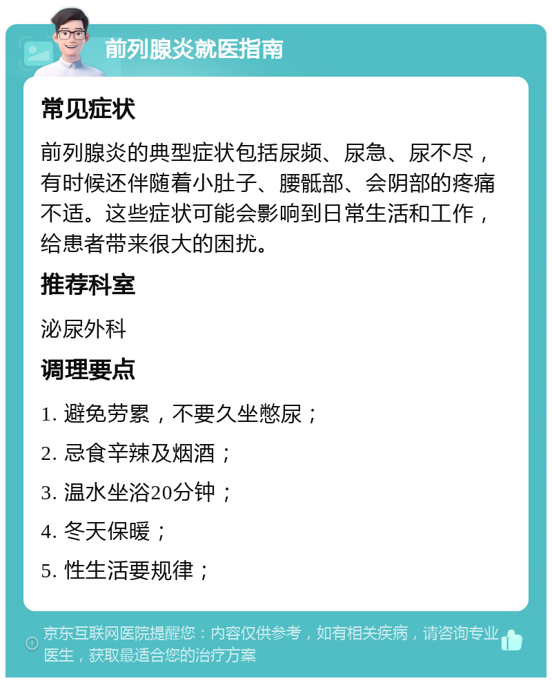 前列腺炎就医指南 常见症状 前列腺炎的典型症状包括尿频、尿急、尿不尽，有时候还伴随着小肚子、腰骶部、会阴部的疼痛不适。这些症状可能会影响到日常生活和工作，给患者带来很大的困扰。 推荐科室 泌尿外科 调理要点 1. 避免劳累，不要久坐憋尿； 2. 忌食辛辣及烟酒； 3. 温水坐浴20分钟； 4. 冬天保暖； 5. 性生活要规律；