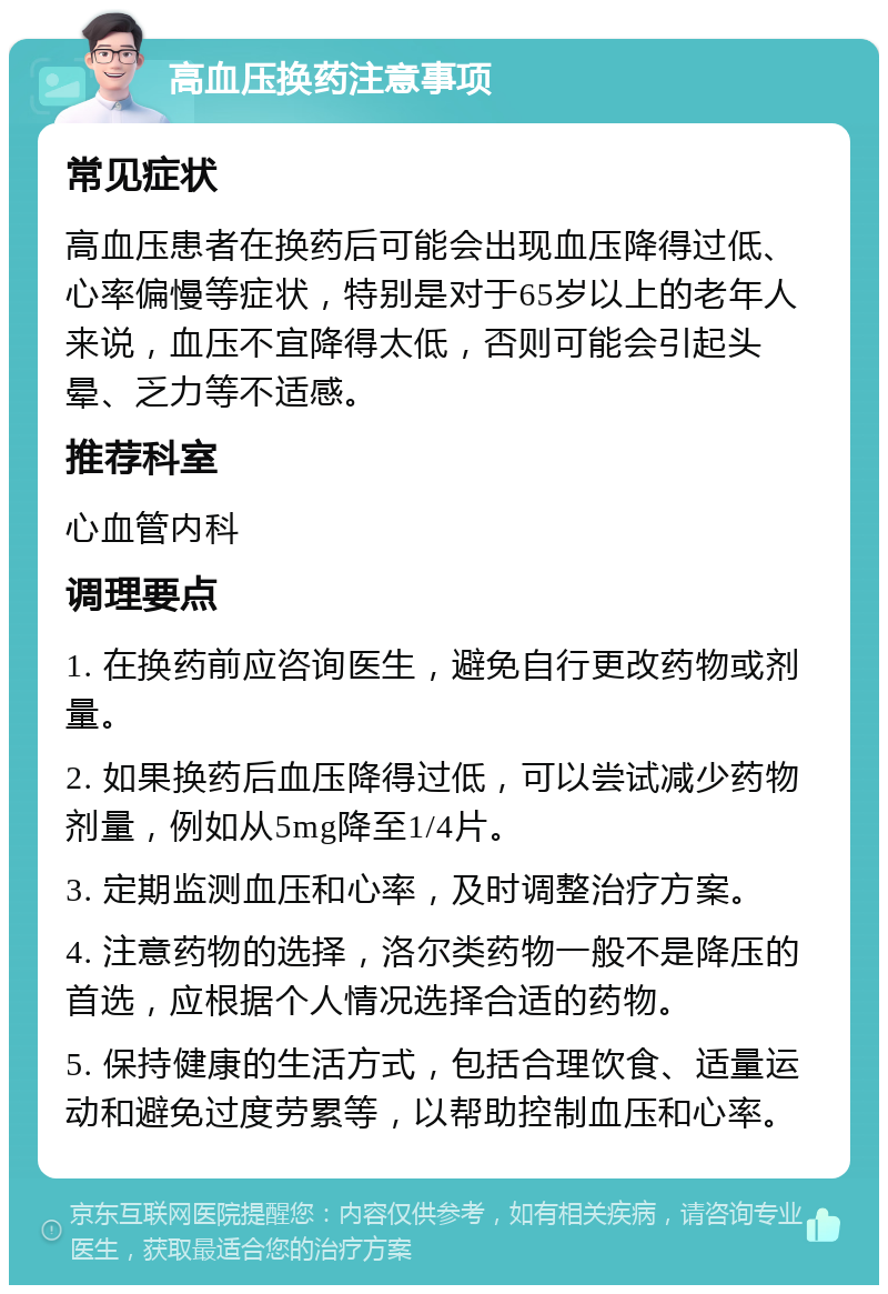 高血压换药注意事项 常见症状 高血压患者在换药后可能会出现血压降得过低、心率偏慢等症状，特别是对于65岁以上的老年人来说，血压不宜降得太低，否则可能会引起头晕、乏力等不适感。 推荐科室 心血管内科 调理要点 1. 在换药前应咨询医生，避免自行更改药物或剂量。 2. 如果换药后血压降得过低，可以尝试减少药物剂量，例如从5mg降至1/4片。 3. 定期监测血压和心率，及时调整治疗方案。 4. 注意药物的选择，洛尔类药物一般不是降压的首选，应根据个人情况选择合适的药物。 5. 保持健康的生活方式，包括合理饮食、适量运动和避免过度劳累等，以帮助控制血压和心率。