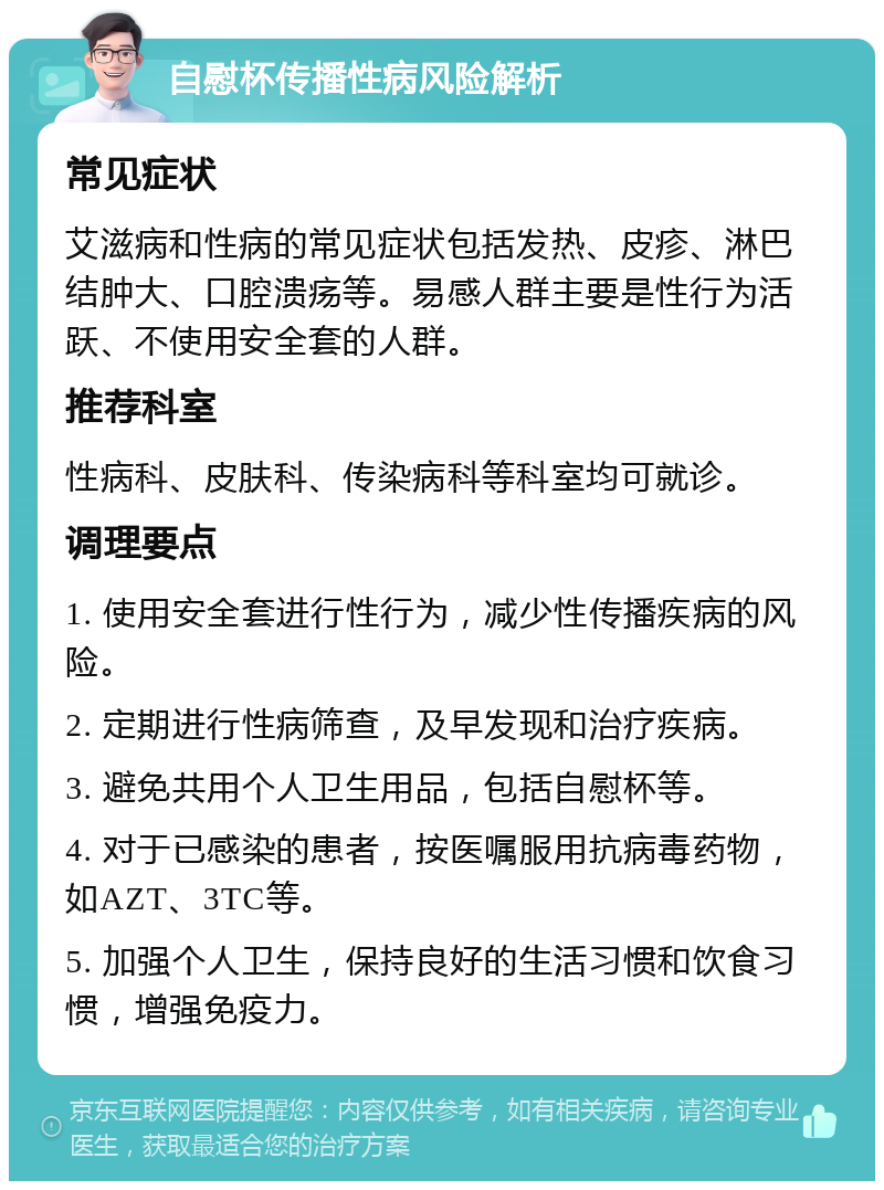 自慰杯传播性病风险解析 常见症状 艾滋病和性病的常见症状包括发热、皮疹、淋巴结肿大、口腔溃疡等。易感人群主要是性行为活跃、不使用安全套的人群。 推荐科室 性病科、皮肤科、传染病科等科室均可就诊。 调理要点 1. 使用安全套进行性行为，减少性传播疾病的风险。 2. 定期进行性病筛查，及早发现和治疗疾病。 3. 避免共用个人卫生用品，包括自慰杯等。 4. 对于已感染的患者，按医嘱服用抗病毒药物，如AZT、3TC等。 5. 加强个人卫生，保持良好的生活习惯和饮食习惯，增强免疫力。