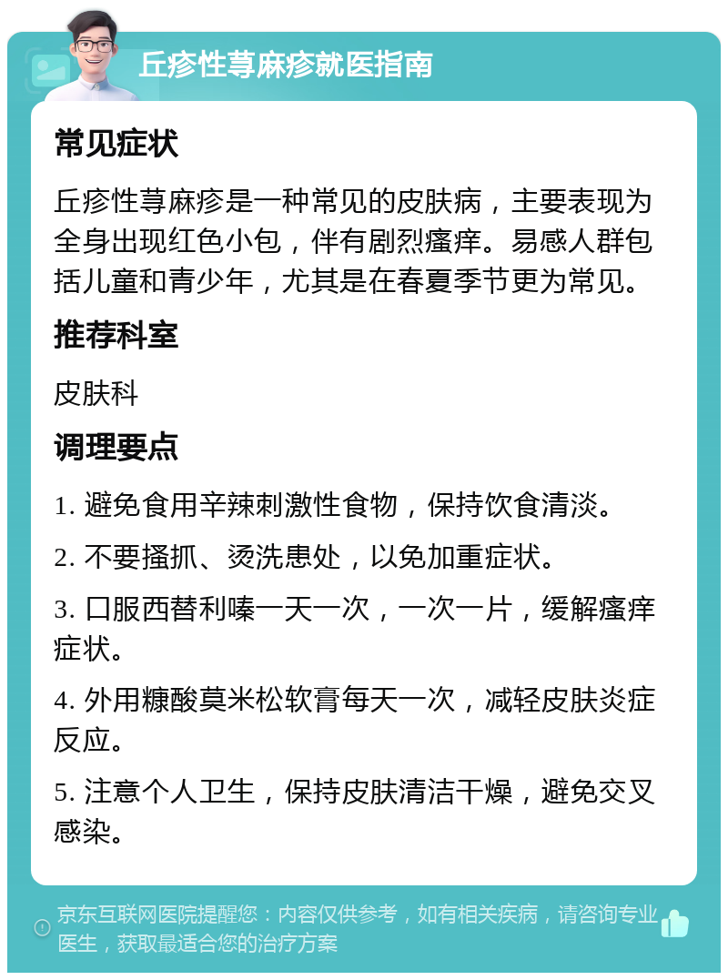 丘疹性荨麻疹就医指南 常见症状 丘疹性荨麻疹是一种常见的皮肤病，主要表现为全身出现红色小包，伴有剧烈瘙痒。易感人群包括儿童和青少年，尤其是在春夏季节更为常见。 推荐科室 皮肤科 调理要点 1. 避免食用辛辣刺激性食物，保持饮食清淡。 2. 不要搔抓、烫洗患处，以免加重症状。 3. 口服西替利嗪一天一次，一次一片，缓解瘙痒症状。 4. 外用糠酸莫米松软膏每天一次，减轻皮肤炎症反应。 5. 注意个人卫生，保持皮肤清洁干燥，避免交叉感染。