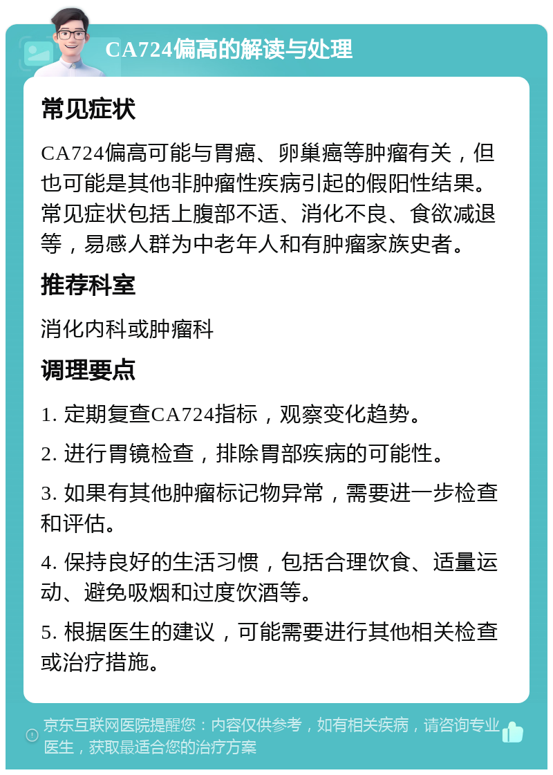 CA724偏高的解读与处理 常见症状 CA724偏高可能与胃癌、卵巢癌等肿瘤有关，但也可能是其他非肿瘤性疾病引起的假阳性结果。常见症状包括上腹部不适、消化不良、食欲减退等，易感人群为中老年人和有肿瘤家族史者。 推荐科室 消化内科或肿瘤科 调理要点 1. 定期复查CA724指标，观察变化趋势。 2. 进行胃镜检查，排除胃部疾病的可能性。 3. 如果有其他肿瘤标记物异常，需要进一步检查和评估。 4. 保持良好的生活习惯，包括合理饮食、适量运动、避免吸烟和过度饮酒等。 5. 根据医生的建议，可能需要进行其他相关检查或治疗措施。