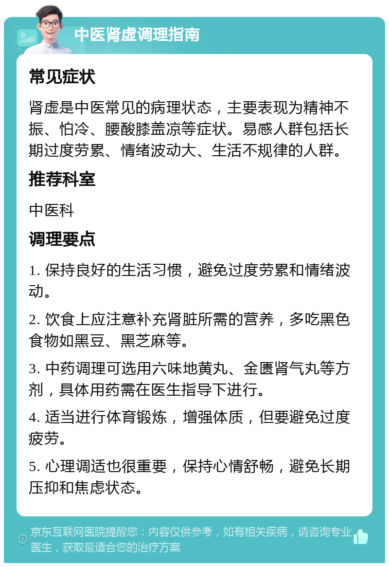 中医肾虚调理指南 常见症状 肾虚是中医常见的病理状态，主要表现为精神不振、怕冷、腰酸膝盖凉等症状。易感人群包括长期过度劳累、情绪波动大、生活不规律的人群。 推荐科室 中医科 调理要点 1. 保持良好的生活习惯，避免过度劳累和情绪波动。 2. 饮食上应注意补充肾脏所需的营养，多吃黑色食物如黑豆、黑芝麻等。 3. 中药调理可选用六味地黄丸、金匮肾气丸等方剂，具体用药需在医生指导下进行。 4. 适当进行体育锻炼，增强体质，但要避免过度疲劳。 5. 心理调适也很重要，保持心情舒畅，避免长期压抑和焦虑状态。