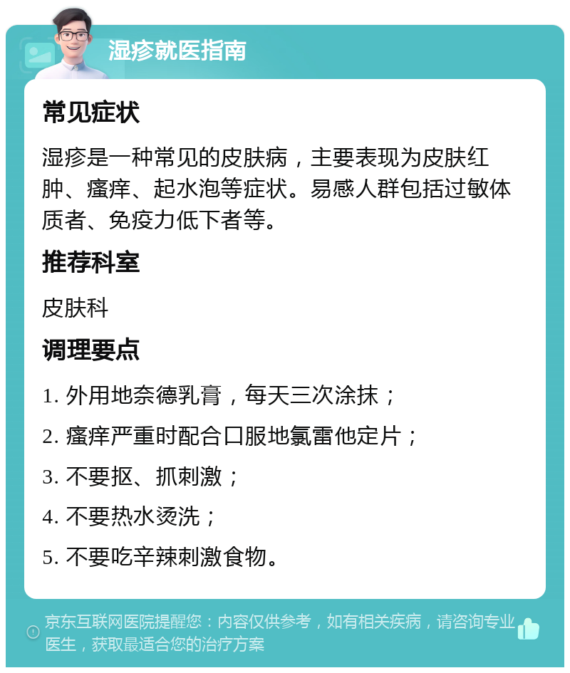 湿疹就医指南 常见症状 湿疹是一种常见的皮肤病，主要表现为皮肤红肿、瘙痒、起水泡等症状。易感人群包括过敏体质者、免疫力低下者等。 推荐科室 皮肤科 调理要点 1. 外用地奈德乳膏，每天三次涂抹； 2. 瘙痒严重时配合口服地氯雷他定片； 3. 不要抠、抓刺激； 4. 不要热水烫洗； 5. 不要吃辛辣刺激食物。