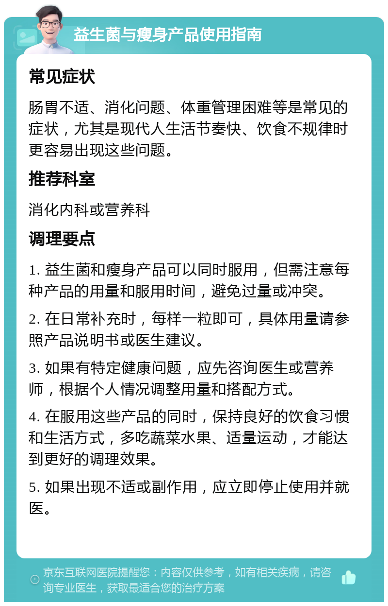 益生菌与瘦身产品使用指南 常见症状 肠胃不适、消化问题、体重管理困难等是常见的症状，尤其是现代人生活节奏快、饮食不规律时更容易出现这些问题。 推荐科室 消化内科或营养科 调理要点 1. 益生菌和瘦身产品可以同时服用，但需注意每种产品的用量和服用时间，避免过量或冲突。 2. 在日常补充时，每样一粒即可，具体用量请参照产品说明书或医生建议。 3. 如果有特定健康问题，应先咨询医生或营养师，根据个人情况调整用量和搭配方式。 4. 在服用这些产品的同时，保持良好的饮食习惯和生活方式，多吃蔬菜水果、适量运动，才能达到更好的调理效果。 5. 如果出现不适或副作用，应立即停止使用并就医。