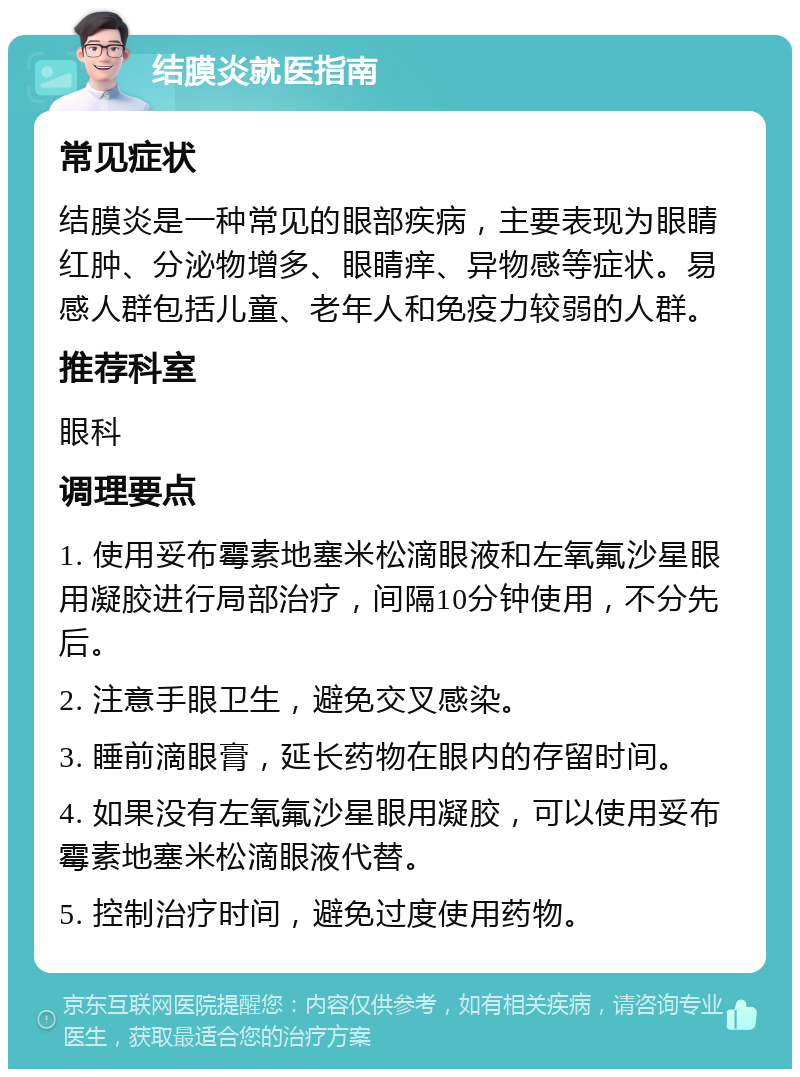 结膜炎就医指南 常见症状 结膜炎是一种常见的眼部疾病，主要表现为眼睛红肿、分泌物增多、眼睛痒、异物感等症状。易感人群包括儿童、老年人和免疫力较弱的人群。 推荐科室 眼科 调理要点 1. 使用妥布霉素地塞米松滴眼液和左氧氟沙星眼用凝胶进行局部治疗，间隔10分钟使用，不分先后。 2. 注意手眼卫生，避免交叉感染。 3. 睡前滴眼膏，延长药物在眼内的存留时间。 4. 如果没有左氧氟沙星眼用凝胶，可以使用妥布霉素地塞米松滴眼液代替。 5. 控制治疗时间，避免过度使用药物。