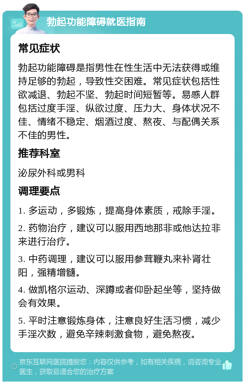 勃起功能障碍就医指南 常见症状 勃起功能障碍是指男性在性生活中无法获得或维持足够的勃起，导致性交困难。常见症状包括性欲减退、勃起不坚、勃起时间短暂等。易感人群包括过度手淫、纵欲过度、压力大、身体状况不佳、情绪不稳定、烟酒过度、熬夜、与配偶关系不佳的男性。 推荐科室 泌尿外科或男科 调理要点 1. 多运动，多锻炼，提高身体素质，戒除手淫。 2. 药物治疗，建议可以服用西地那非或他达拉非来进行治疗。 3. 中药调理，建议可以服用参茸鞭丸来补肾壮阳，强精增髓。 4. 做凯格尔运动、深蹲或者仰卧起坐等，坚持做会有效果。 5. 平时注意锻炼身体，注意良好生活习惯，减少手淫次数，避免辛辣刺激食物，避免熬夜。