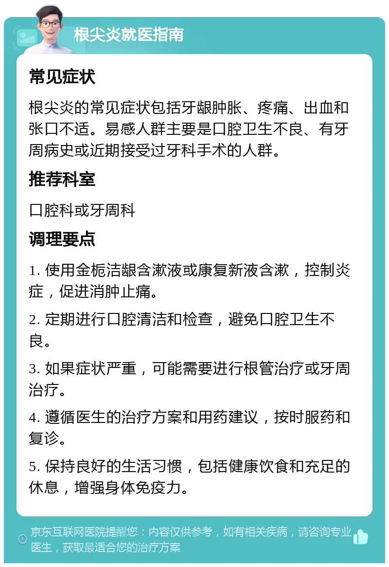 根尖炎就医指南 常见症状 根尖炎的常见症状包括牙龈肿胀、疼痛、出血和张口不适。易感人群主要是口腔卫生不良、有牙周病史或近期接受过牙科手术的人群。 推荐科室 口腔科或牙周科 调理要点 1. 使用金栀洁龈含漱液或康复新液含漱，控制炎症，促进消肿止痛。 2. 定期进行口腔清洁和检查，避免口腔卫生不良。 3. 如果症状严重，可能需要进行根管治疗或牙周治疗。 4. 遵循医生的治疗方案和用药建议，按时服药和复诊。 5. 保持良好的生活习惯，包括健康饮食和充足的休息，增强身体免疫力。