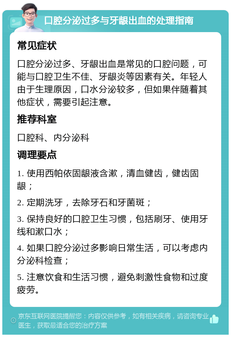 口腔分泌过多与牙龈出血的处理指南 常见症状 口腔分泌过多、牙龈出血是常见的口腔问题，可能与口腔卫生不佳、牙龈炎等因素有关。年轻人由于生理原因，口水分泌较多，但如果伴随着其他症状，需要引起注意。 推荐科室 口腔科、内分泌科 调理要点 1. 使用西帕依固龈液含漱，清血健齿，健齿固龈； 2. 定期洗牙，去除牙石和牙菌斑； 3. 保持良好的口腔卫生习惯，包括刷牙、使用牙线和漱口水； 4. 如果口腔分泌过多影响日常生活，可以考虑内分泌科检查； 5. 注意饮食和生活习惯，避免刺激性食物和过度疲劳。