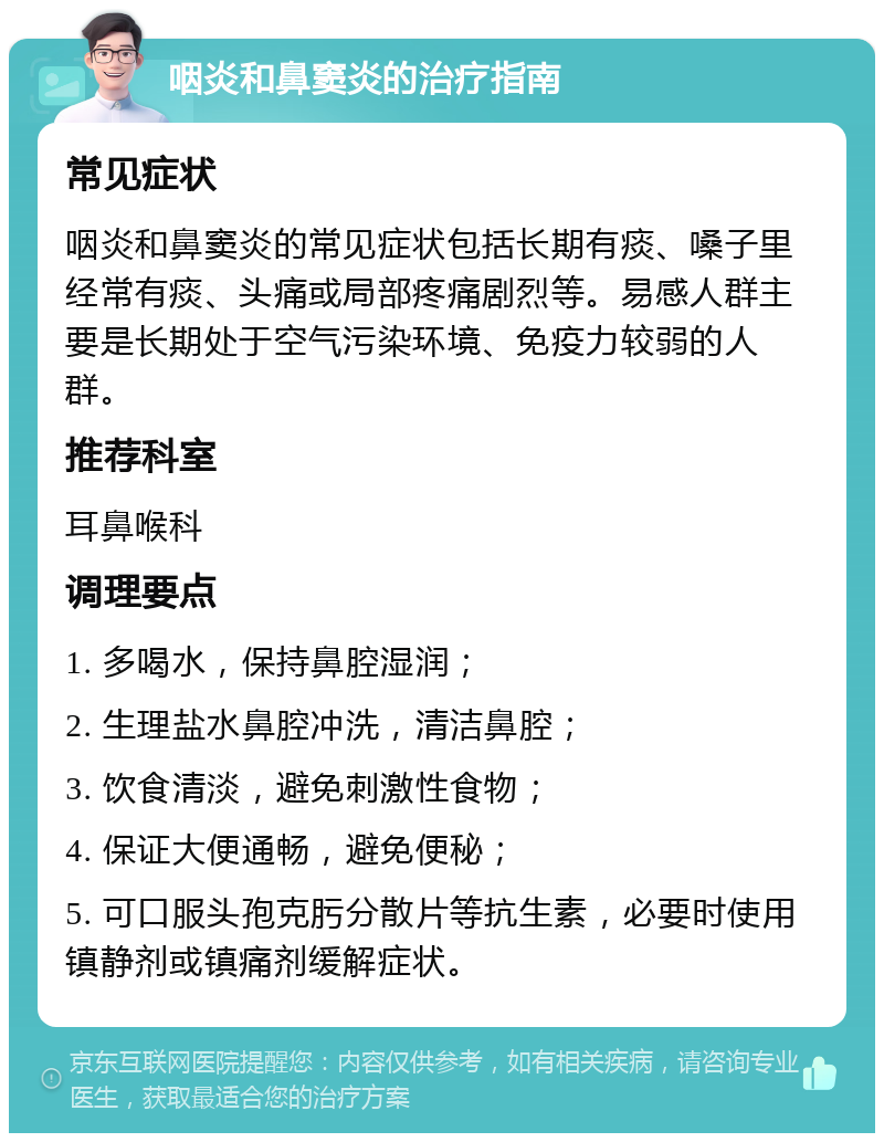 咽炎和鼻窦炎的治疗指南 常见症状 咽炎和鼻窦炎的常见症状包括长期有痰、嗓子里经常有痰、头痛或局部疼痛剧烈等。易感人群主要是长期处于空气污染环境、免疫力较弱的人群。 推荐科室 耳鼻喉科 调理要点 1. 多喝水，保持鼻腔湿润； 2. 生理盐水鼻腔冲洗，清洁鼻腔； 3. 饮食清淡，避免刺激性食物； 4. 保证大便通畅，避免便秘； 5. 可口服头孢克肟分散片等抗生素，必要时使用镇静剂或镇痛剂缓解症状。