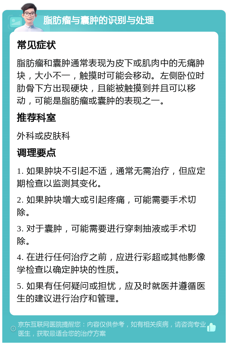 脂肪瘤与囊肿的识别与处理 常见症状 脂肪瘤和囊肿通常表现为皮下或肌肉中的无痛肿块，大小不一，触摸时可能会移动。左侧卧位时肋骨下方出现硬块，且能被触摸到并且可以移动，可能是脂肪瘤或囊肿的表现之一。 推荐科室 外科或皮肤科 调理要点 1. 如果肿块不引起不适，通常无需治疗，但应定期检查以监测其变化。 2. 如果肿块增大或引起疼痛，可能需要手术切除。 3. 对于囊肿，可能需要进行穿刺抽液或手术切除。 4. 在进行任何治疗之前，应进行彩超或其他影像学检查以确定肿块的性质。 5. 如果有任何疑问或担忧，应及时就医并遵循医生的建议进行治疗和管理。