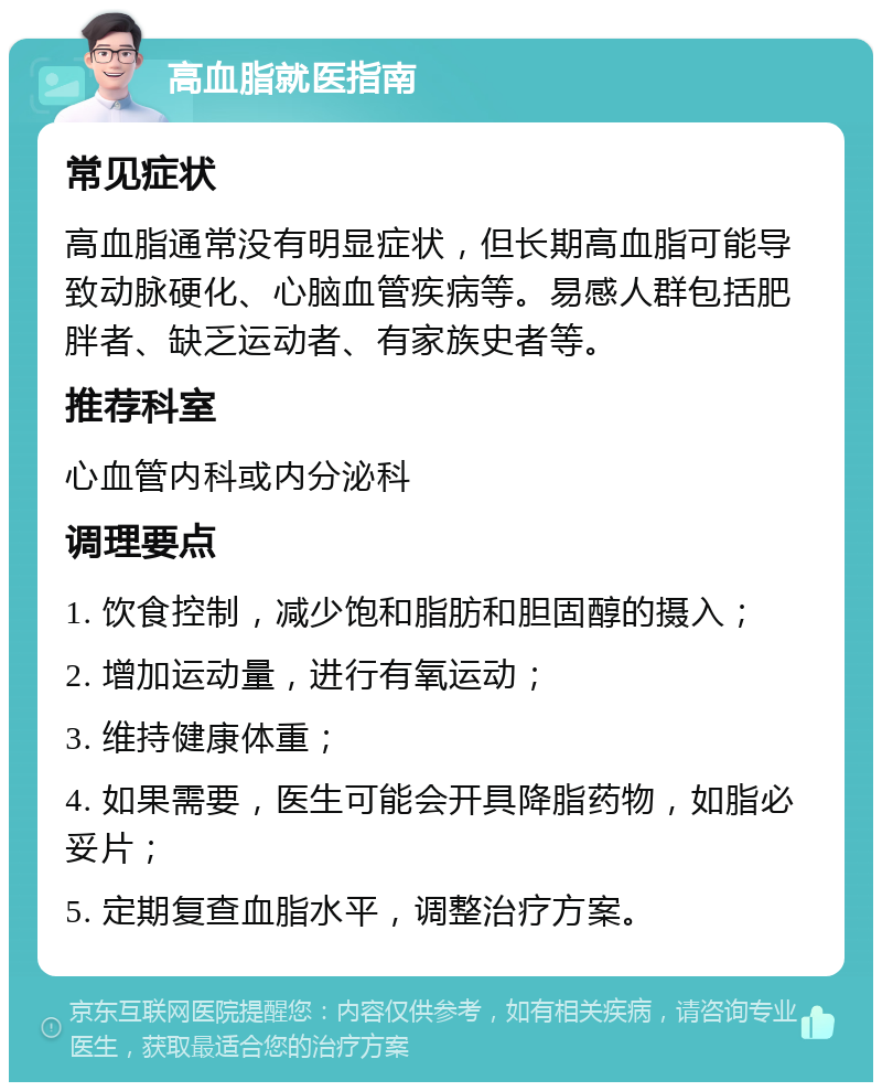 高血脂就医指南 常见症状 高血脂通常没有明显症状，但长期高血脂可能导致动脉硬化、心脑血管疾病等。易感人群包括肥胖者、缺乏运动者、有家族史者等。 推荐科室 心血管内科或内分泌科 调理要点 1. 饮食控制，减少饱和脂肪和胆固醇的摄入； 2. 增加运动量，进行有氧运动； 3. 维持健康体重； 4. 如果需要，医生可能会开具降脂药物，如脂必妥片； 5. 定期复查血脂水平，调整治疗方案。