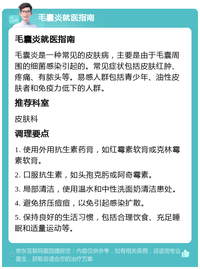 毛囊炎就医指南 毛囊炎就医指南 毛囊炎是一种常见的皮肤病，主要是由于毛囊周围的细菌感染引起的。常见症状包括皮肤红肿、疼痛、有脓头等。易感人群包括青少年、油性皮肤者和免疫力低下的人群。 推荐科室 皮肤科 调理要点 1. 使用外用抗生素药膏，如红霉素软膏或克林霉素软膏。 2. 口服抗生素，如头孢克肟或阿奇霉素。 3. 局部清洁，使用温水和中性洗面奶清洁患处。 4. 避免挤压痘痘，以免引起感染扩散。 5. 保持良好的生活习惯，包括合理饮食、充足睡眠和适量运动等。