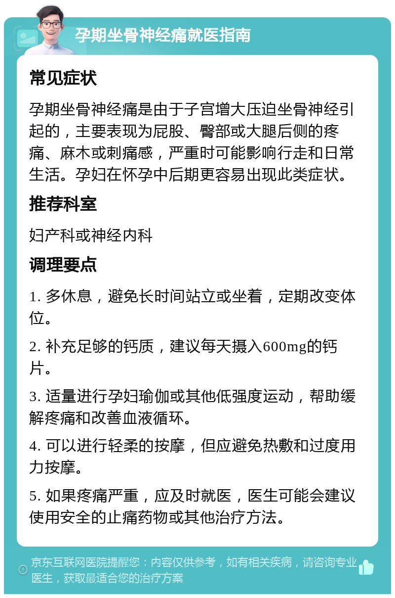 孕期坐骨神经痛就医指南 常见症状 孕期坐骨神经痛是由于子宫增大压迫坐骨神经引起的，主要表现为屁股、臀部或大腿后侧的疼痛、麻木或刺痛感，严重时可能影响行走和日常生活。孕妇在怀孕中后期更容易出现此类症状。 推荐科室 妇产科或神经内科 调理要点 1. 多休息，避免长时间站立或坐着，定期改变体位。 2. 补充足够的钙质，建议每天摄入600mg的钙片。 3. 适量进行孕妇瑜伽或其他低强度运动，帮助缓解疼痛和改善血液循环。 4. 可以进行轻柔的按摩，但应避免热敷和过度用力按摩。 5. 如果疼痛严重，应及时就医，医生可能会建议使用安全的止痛药物或其他治疗方法。