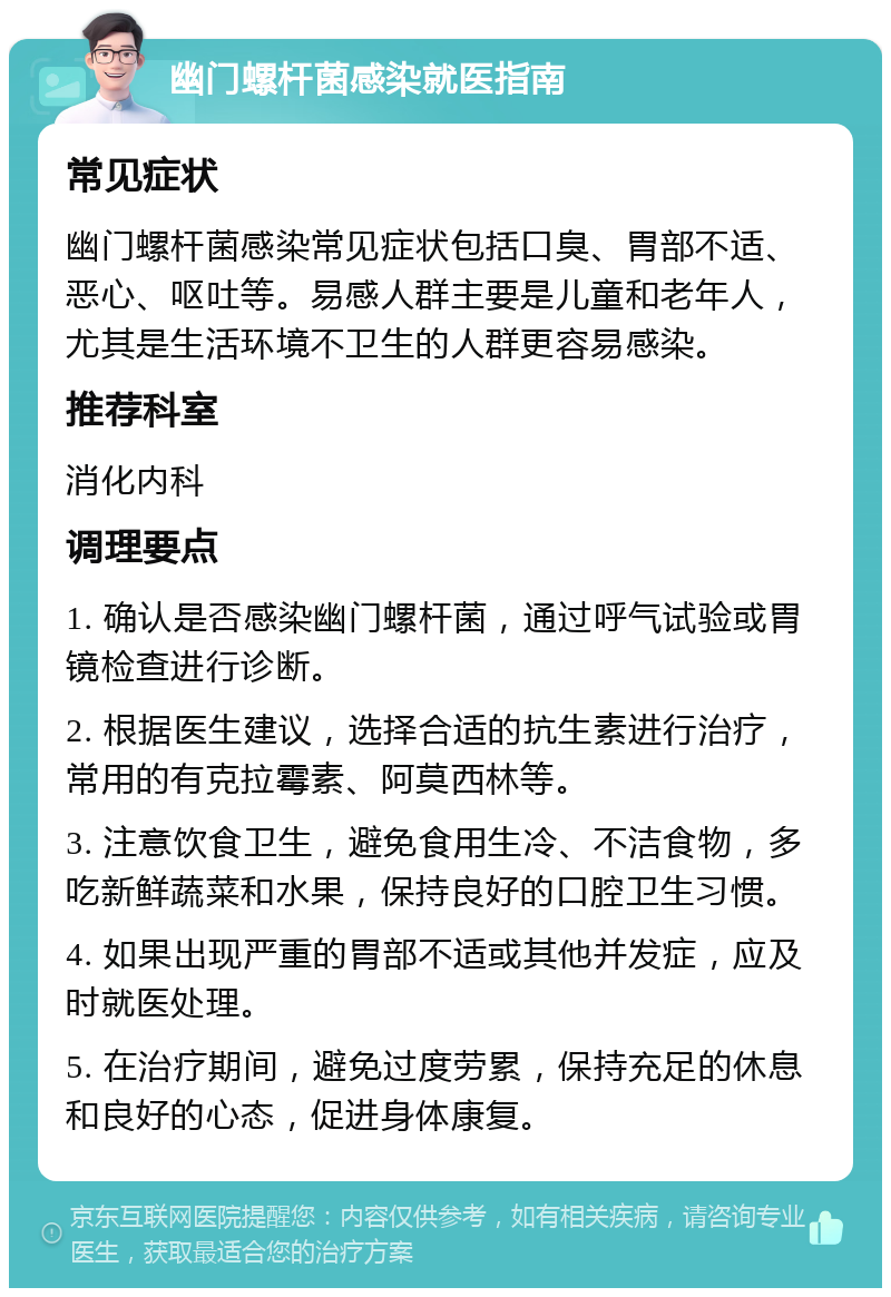 幽门螺杆菌感染就医指南 常见症状 幽门螺杆菌感染常见症状包括口臭、胃部不适、恶心、呕吐等。易感人群主要是儿童和老年人，尤其是生活环境不卫生的人群更容易感染。 推荐科室 消化内科 调理要点 1. 确认是否感染幽门螺杆菌，通过呼气试验或胃镜检查进行诊断。 2. 根据医生建议，选择合适的抗生素进行治疗，常用的有克拉霉素、阿莫西林等。 3. 注意饮食卫生，避免食用生冷、不洁食物，多吃新鲜蔬菜和水果，保持良好的口腔卫生习惯。 4. 如果出现严重的胃部不适或其他并发症，应及时就医处理。 5. 在治疗期间，避免过度劳累，保持充足的休息和良好的心态，促进身体康复。