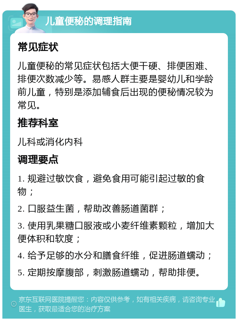 儿童便秘的调理指南 常见症状 儿童便秘的常见症状包括大便干硬、排便困难、排便次数减少等。易感人群主要是婴幼儿和学龄前儿童，特别是添加辅食后出现的便秘情况较为常见。 推荐科室 儿科或消化内科 调理要点 1. 规避过敏饮食，避免食用可能引起过敏的食物； 2. 口服益生菌，帮助改善肠道菌群； 3. 使用乳果糖口服液或小麦纤维素颗粒，增加大便体积和软度； 4. 给予足够的水分和膳食纤维，促进肠道蠕动； 5. 定期按摩腹部，刺激肠道蠕动，帮助排便。