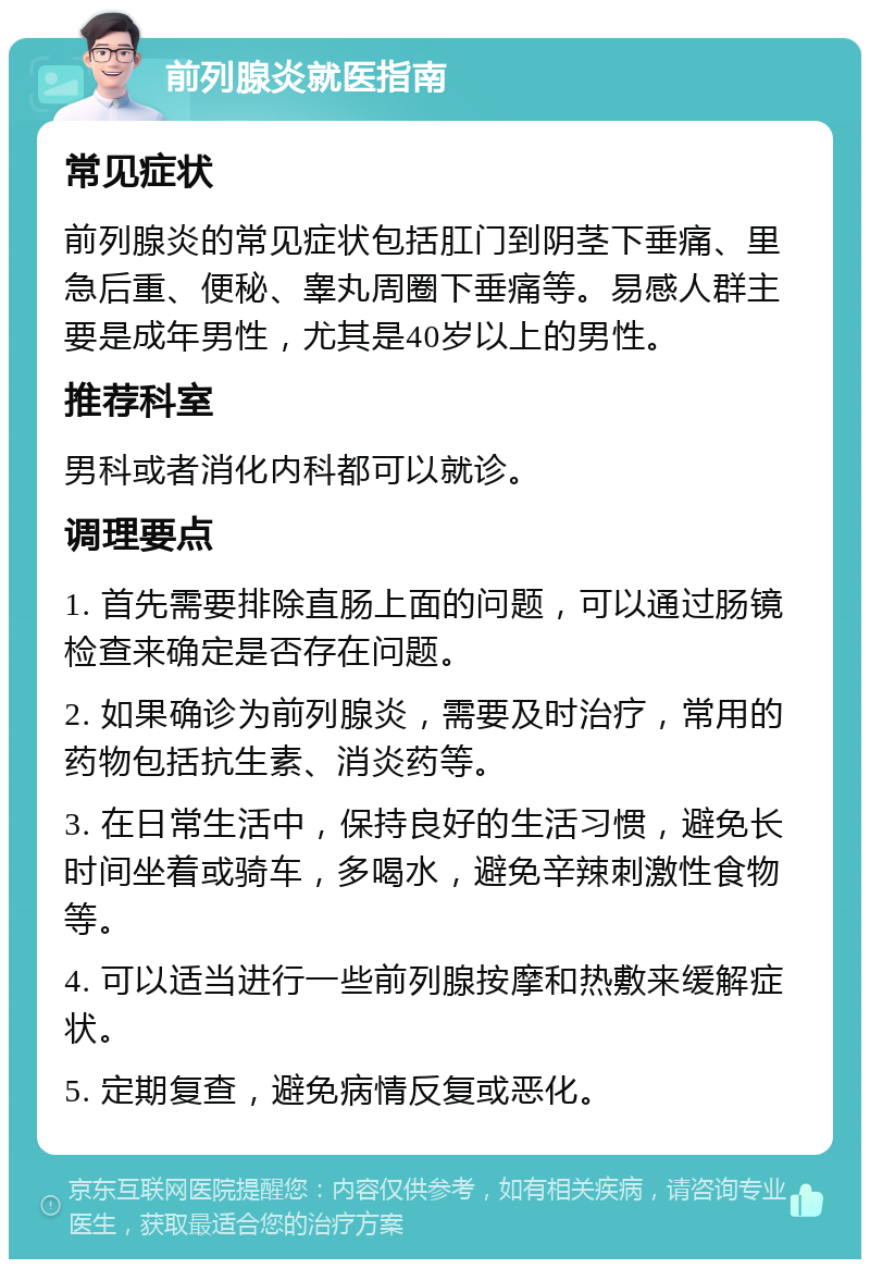 前列腺炎就医指南 常见症状 前列腺炎的常见症状包括肛门到阴茎下垂痛、里急后重、便秘、睾丸周圈下垂痛等。易感人群主要是成年男性，尤其是40岁以上的男性。 推荐科室 男科或者消化内科都可以就诊。 调理要点 1. 首先需要排除直肠上面的问题，可以通过肠镜检查来确定是否存在问题。 2. 如果确诊为前列腺炎，需要及时治疗，常用的药物包括抗生素、消炎药等。 3. 在日常生活中，保持良好的生活习惯，避免长时间坐着或骑车，多喝水，避免辛辣刺激性食物等。 4. 可以适当进行一些前列腺按摩和热敷来缓解症状。 5. 定期复查，避免病情反复或恶化。