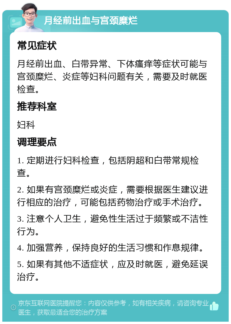 月经前出血与宫颈糜烂 常见症状 月经前出血、白带异常、下体瘙痒等症状可能与宫颈糜烂、炎症等妇科问题有关，需要及时就医检查。 推荐科室 妇科 调理要点 1. 定期进行妇科检查，包括阴超和白带常规检查。 2. 如果有宫颈糜烂或炎症，需要根据医生建议进行相应的治疗，可能包括药物治疗或手术治疗。 3. 注意个人卫生，避免性生活过于频繁或不洁性行为。 4. 加强营养，保持良好的生活习惯和作息规律。 5. 如果有其他不适症状，应及时就医，避免延误治疗。