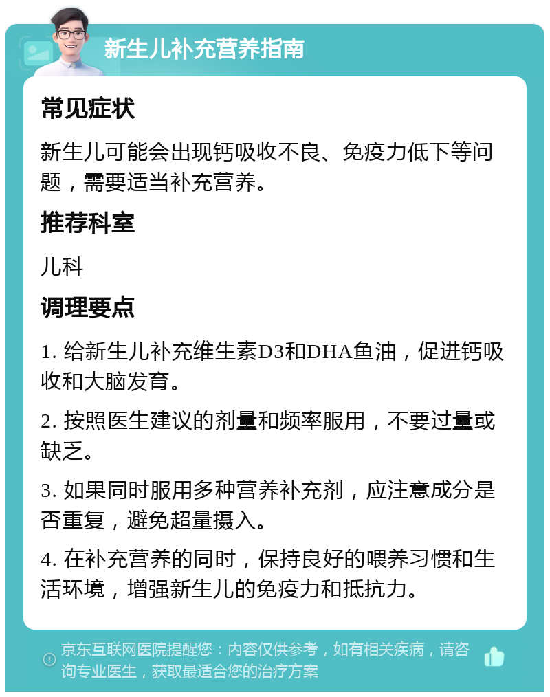 新生儿补充营养指南 常见症状 新生儿可能会出现钙吸收不良、免疫力低下等问题，需要适当补充营养。 推荐科室 儿科 调理要点 1. 给新生儿补充维生素D3和DHA鱼油，促进钙吸收和大脑发育。 2. 按照医生建议的剂量和频率服用，不要过量或缺乏。 3. 如果同时服用多种营养补充剂，应注意成分是否重复，避免超量摄入。 4. 在补充营养的同时，保持良好的喂养习惯和生活环境，增强新生儿的免疫力和抵抗力。