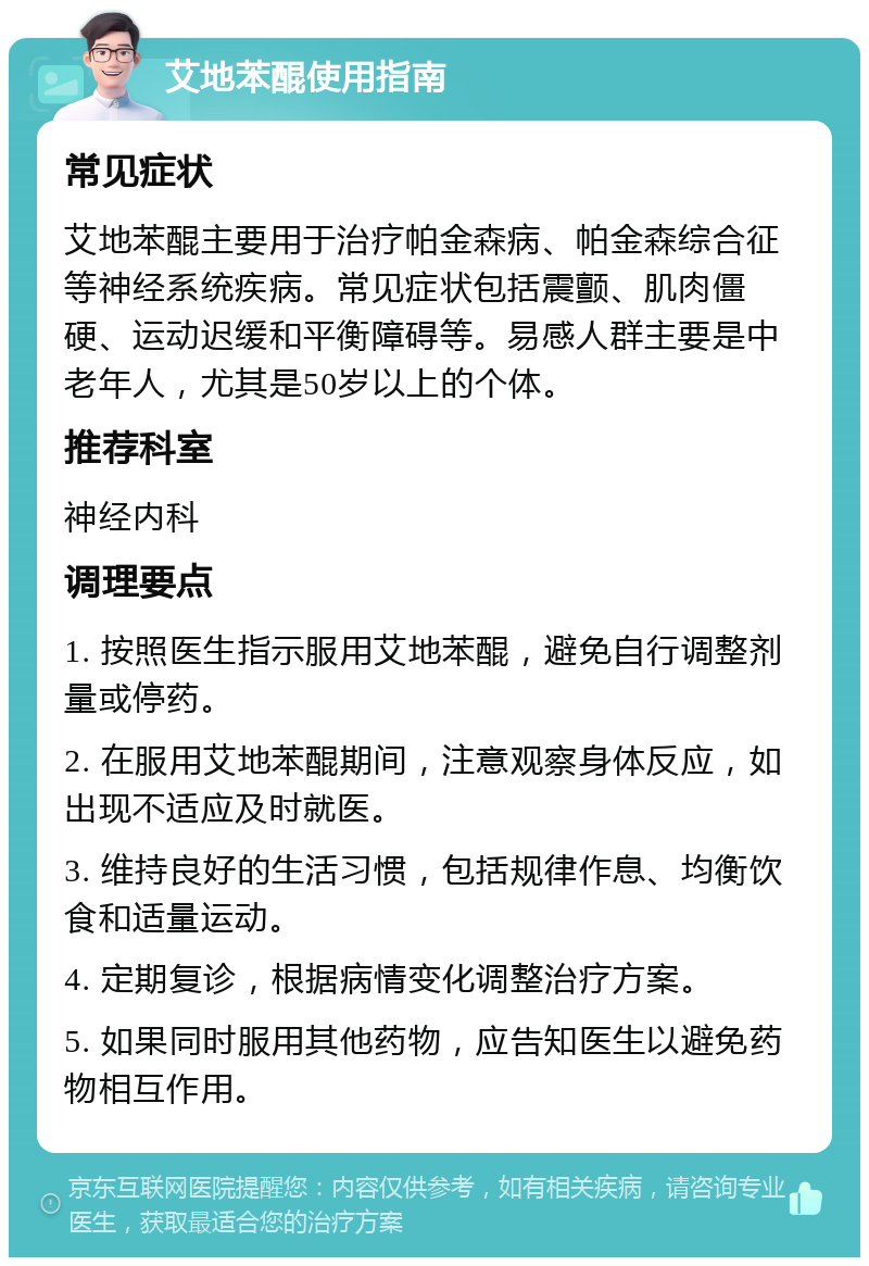 艾地苯醌使用指南 常见症状 艾地苯醌主要用于治疗帕金森病、帕金森综合征等神经系统疾病。常见症状包括震颤、肌肉僵硬、运动迟缓和平衡障碍等。易感人群主要是中老年人，尤其是50岁以上的个体。 推荐科室 神经内科 调理要点 1. 按照医生指示服用艾地苯醌，避免自行调整剂量或停药。 2. 在服用艾地苯醌期间，注意观察身体反应，如出现不适应及时就医。 3. 维持良好的生活习惯，包括规律作息、均衡饮食和适量运动。 4. 定期复诊，根据病情变化调整治疗方案。 5. 如果同时服用其他药物，应告知医生以避免药物相互作用。