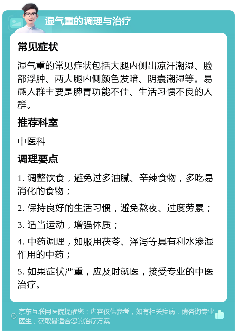 湿气重的调理与治疗 常见症状 湿气重的常见症状包括大腿内侧出凉汗潮湿、脸部浮肿、两大腿内侧颜色发暗、阴囊潮湿等。易感人群主要是脾胃功能不佳、生活习惯不良的人群。 推荐科室 中医科 调理要点 1. 调整饮食，避免过多油腻、辛辣食物，多吃易消化的食物； 2. 保持良好的生活习惯，避免熬夜、过度劳累； 3. 适当运动，增强体质； 4. 中药调理，如服用茯苓、泽泻等具有利水渗湿作用的中药； 5. 如果症状严重，应及时就医，接受专业的中医治疗。