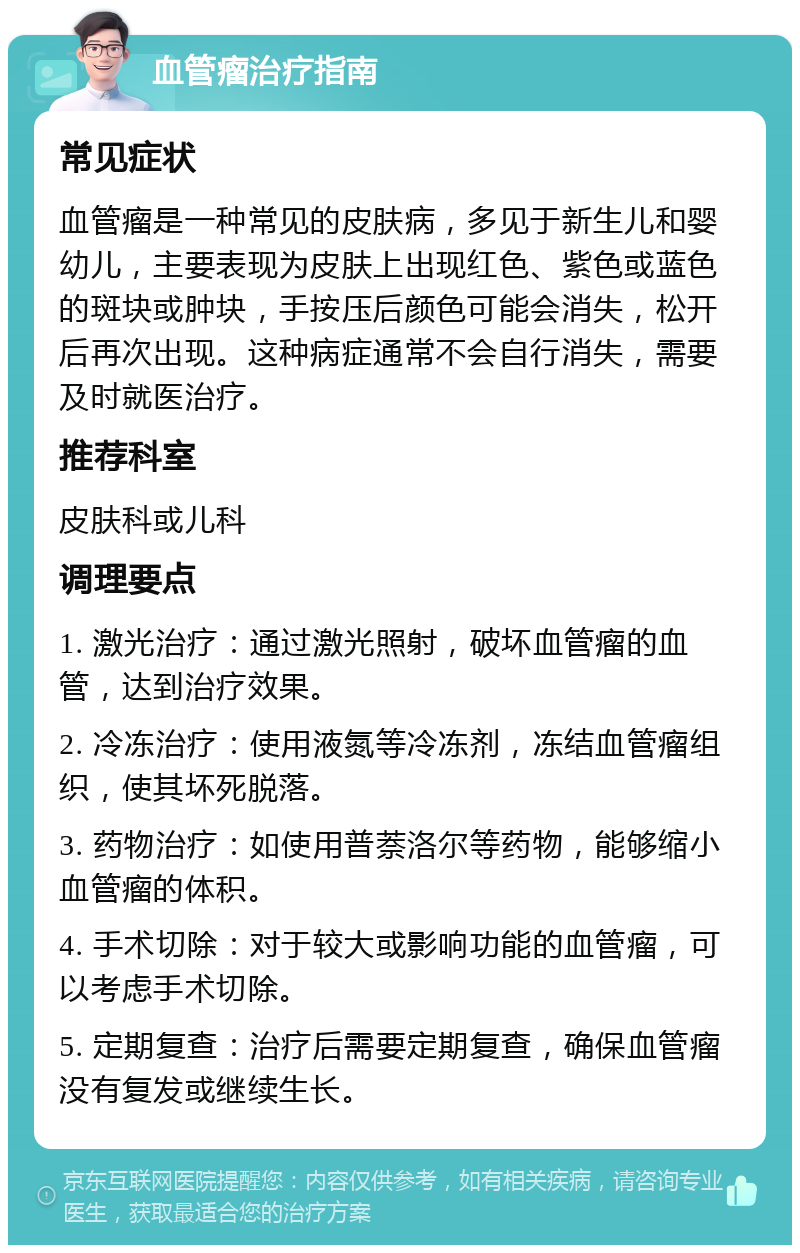 血管瘤治疗指南 常见症状 血管瘤是一种常见的皮肤病，多见于新生儿和婴幼儿，主要表现为皮肤上出现红色、紫色或蓝色的斑块或肿块，手按压后颜色可能会消失，松开后再次出现。这种病症通常不会自行消失，需要及时就医治疗。 推荐科室 皮肤科或儿科 调理要点 1. 激光治疗：通过激光照射，破坏血管瘤的血管，达到治疗效果。 2. 冷冻治疗：使用液氮等冷冻剂，冻结血管瘤组织，使其坏死脱落。 3. 药物治疗：如使用普萘洛尔等药物，能够缩小血管瘤的体积。 4. 手术切除：对于较大或影响功能的血管瘤，可以考虑手术切除。 5. 定期复查：治疗后需要定期复查，确保血管瘤没有复发或继续生长。