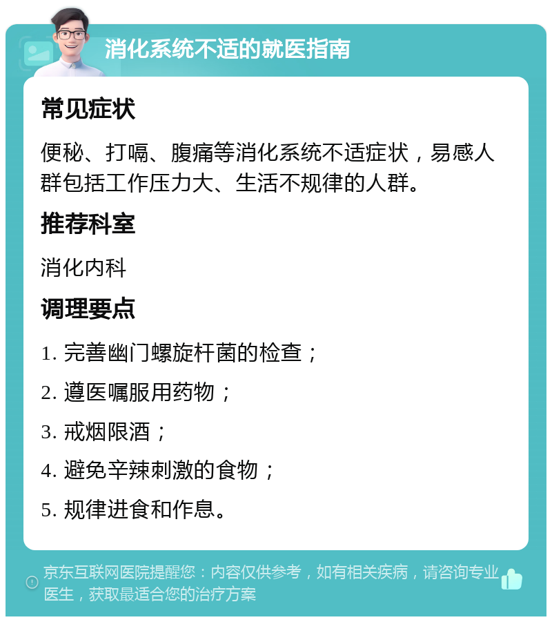 消化系统不适的就医指南 常见症状 便秘、打嗝、腹痛等消化系统不适症状，易感人群包括工作压力大、生活不规律的人群。 推荐科室 消化内科 调理要点 1. 完善幽门螺旋杆菌的检查； 2. 遵医嘱服用药物； 3. 戒烟限酒； 4. 避免辛辣刺激的食物； 5. 规律进食和作息。