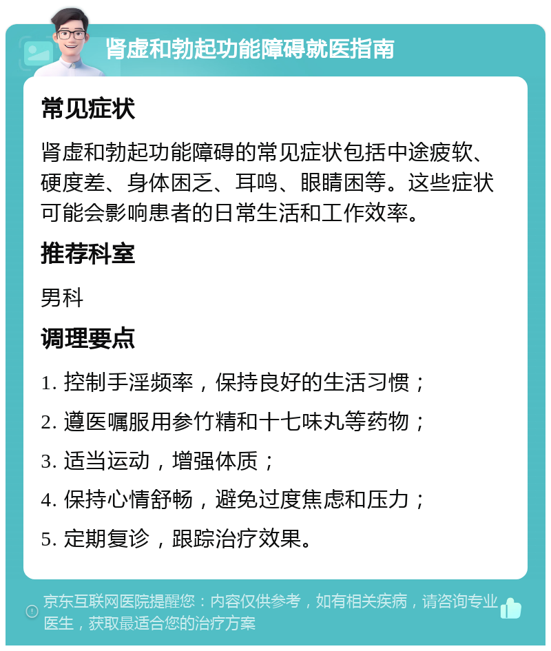 肾虚和勃起功能障碍就医指南 常见症状 肾虚和勃起功能障碍的常见症状包括中途疲软、硬度差、身体困乏、耳鸣、眼睛困等。这些症状可能会影响患者的日常生活和工作效率。 推荐科室 男科 调理要点 1. 控制手淫频率，保持良好的生活习惯； 2. 遵医嘱服用参竹精和十七味丸等药物； 3. 适当运动，增强体质； 4. 保持心情舒畅，避免过度焦虑和压力； 5. 定期复诊，跟踪治疗效果。