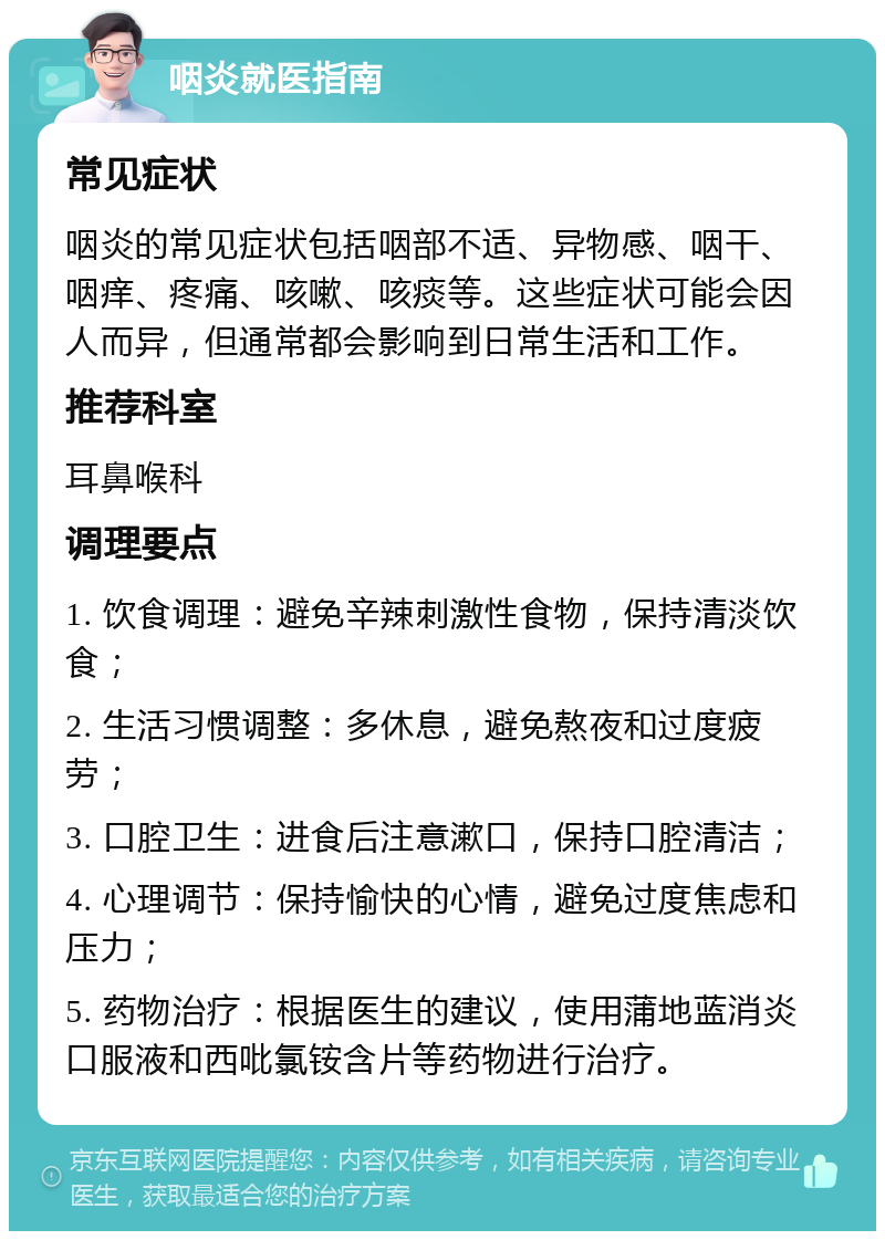 咽炎就医指南 常见症状 咽炎的常见症状包括咽部不适、异物感、咽干、咽痒、疼痛、咳嗽、咳痰等。这些症状可能会因人而异，但通常都会影响到日常生活和工作。 推荐科室 耳鼻喉科 调理要点 1. 饮食调理：避免辛辣刺激性食物，保持清淡饮食； 2. 生活习惯调整：多休息，避免熬夜和过度疲劳； 3. 口腔卫生：进食后注意漱口，保持口腔清洁； 4. 心理调节：保持愉快的心情，避免过度焦虑和压力； 5. 药物治疗：根据医生的建议，使用蒲地蓝消炎口服液和西吡氯铵含片等药物进行治疗。